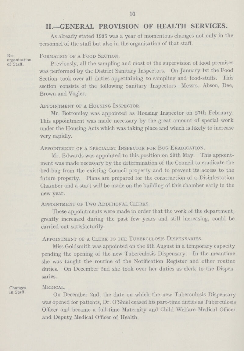 10 II.—GENERAL PROVISION OF HEALTH SERVICES. As already stated 1935 was a year of momentous changes not only in the personnel of the staff but also in the organisation of that staff. Formation of a Food Section. Previously, all the sampling and most of the supervision of food premises was performed by the District Sanitary Inspectors. On January 1st the Food Section took over all duties appertaining to sampling and food-stuffs. This section consists of the following Sanitary Inspectors—Messrs. Abson, Dee, Brown and Vogler. Appointment of a Housing Inspector. Mr. Bottomley was appointed as Housing Inspector on 27th February. This appointment was made necessary by the great amount of special work under the Housing Acts which was taking place and which is likely to increase very rapidly. Appointment of a Specialist Inspector for Bug Eradication. Mr. Edwards was appointed to this position on 29th May. This appoint ment was made necessary by the determination of the Council to eradicate the bed-bug from the existing Council property and to prevent its access to the future property. Plans are prepared for the construction of a Disinfestation Chamber and a start will be made on the building of this chamber early in the new year. Appointment of Two Additional Clerks. These appointments were made in order that the work of the department, greatly increased during the past few years and still increasing, could be carried out satisfactorily. Appointment of a Clerk to the Tuberculosis Dispensaries. Miss Goldsmith was appointed on the 6th August in a temporary capacity pending the opening of the new Tuberculosis Dispensary. In the meantime she was taught the routine of the Notification Register and other routine duties. On December 2nd she took over her duties as clerk to the Dispen saries. Changes MEDICAL. On December 2nd, the date on which the new Tuberculosis' Dispensary was opened for patients, Dr. O'Shiel ceased his part-time duties as Tuberculosis Officer and became a full-time Maternity and Child Welfare Medical Officer and Deputy Medical Officer of Health. Re organisation of Staff.