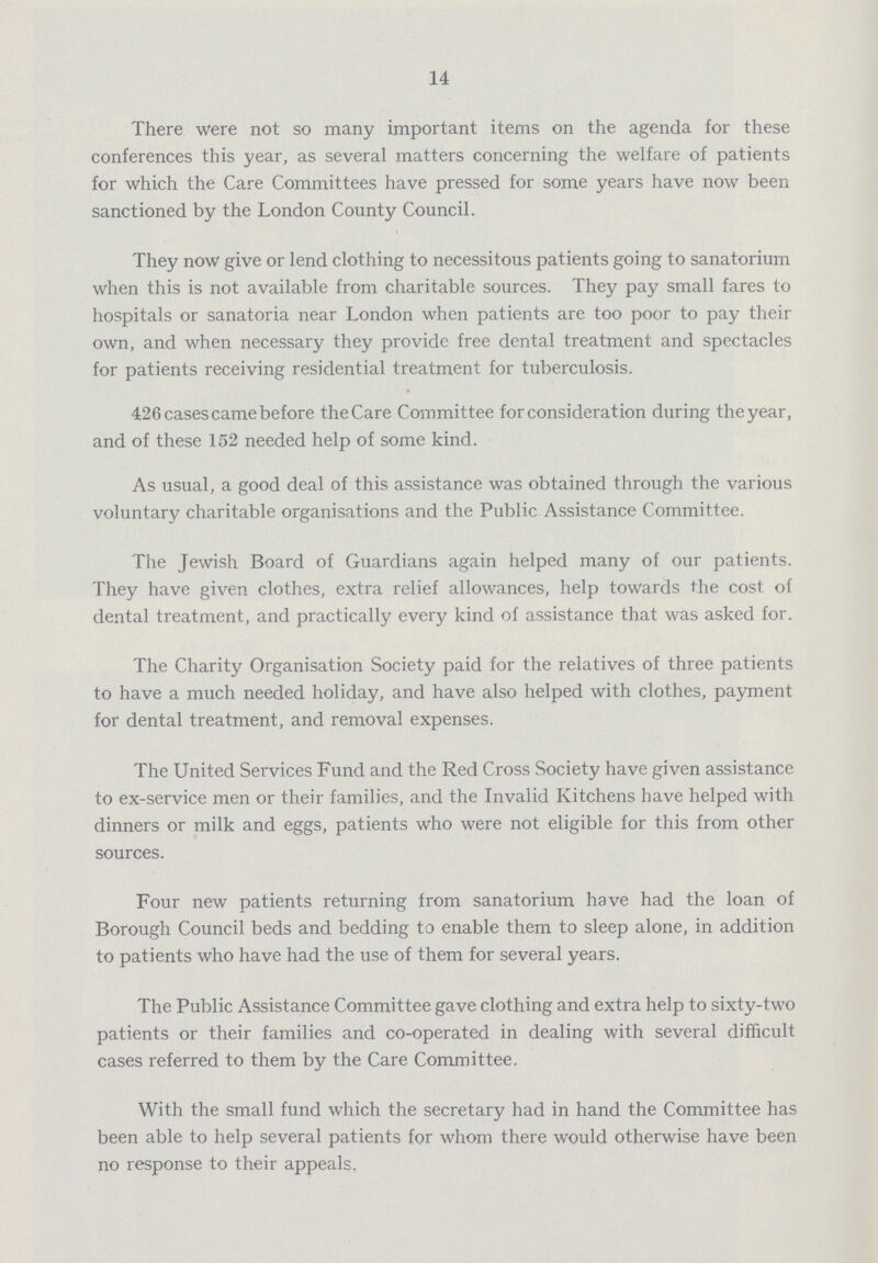 14 There were not so many important items on the agenda for these conferences this year, as several matters concerning the welfare of patients for which the Care Committees have pressed for some years have now been sanctioned by the London County Council. They now give or lend clothing to necessitous patients going to sanatorium when this is not available from charitable sources. They pay small fares to hospitals or sanatoria near London when patients are too poor to pay their own, and when necessary they provide free dental treatment and spectacles for patients receiving residential treatment for tuberculosis. 426 cases came before the Care Committee for consideration during the year, and of these 152 needed help of some kind. As usual, a good deal of this assistance was obtained through the various voluntary charitable organisations and the Public Assistance Committee. The Jewish Board of Guardians again helped many of our patients. They have given clothes, extra relief allowances, help towards the cost of dental treatment, and practically every kind of assistance that was asked for. The Charity Organisation Society paid for the relatives of three patients to have a much needed holiday, and have also helped with clothes, payment for dental treatment, and removal expenses. The United Services Fund and the Red Cross Society have given assistance to ex-service men or their families, and the Invalid Kitchens have helped with dinners or milk and eggs, patients who were not eligible for this from other sources. Four new patients returning from sanatorium have had the loan of Borough Council beds and bedding to enable them to sleep alone, in addition to patients who have had the use of them for several years. The Public Assistance Committee gave clothing and extra help to sixty-two patients or their families and co-operated in dealing with several difficult cases referred to them by the Care Committee. With the small fund which the secretary had in hand the Committee has been able to help several patients for whom there would otherwise have been no response to their appeals,