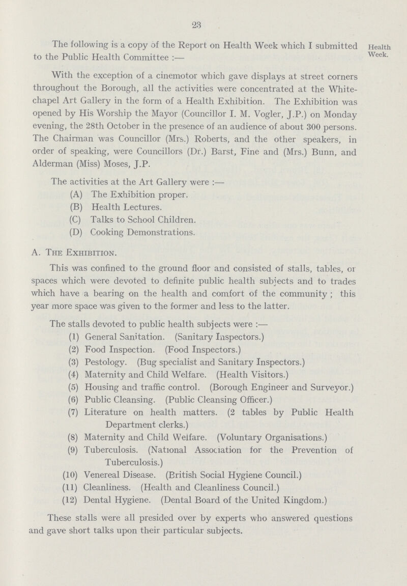 23 The following is a copy of the Report on Health Week which I submitted to the Public Health Committee:— Health Week. With the exception of a cinemotor which gave displays at street corners throughout the Borough, all the activities were concentrated at the White chapel Art Gallery in the form of a Health Exhibition. The Exhibition was opened by His Worship the Mayor (Councillor I. M. Vogler, J.P.) on Monday evening, the 28th October in the presence of an audience of about 300 persons. The Chairman was Councillor (Mrs.) Roberts, and the other speakers, in order of speaking, were Councillors (Dr.) Barst, Fine and (Mrs.) Bunn, and Alderman (Miss) Moses, J.P. The activities at the Art Gallery were:— (A) The Exhibition proper. (B) Health Lectures. (C) Talks to School Children. (D) Cooking Demonstrations. A. The Exhibition. This was confined to the ground floor and consisted of stalls, tables, or spaces which were devoted to definite public health subjects and to trades which have a bearing on the health and comfort of the community; this year more space was given to the former and less to the latter. The stalls devoted to public health subjects were:— (1) General Sanitation. (Sanitary Inspectors.) (2) Food Inspection. (Food Inspectors.) (3) Pestology. (Bug specialist and Sanitary Inspectors.) (4) Maternity and Child Welfare. (Health Visitors.) (5) Housing and traffic control. (Borough Engineer and Surveyor.) (6) Public Cleansing. (Public Cleansing Officer.) (7) Literature on health matters. (2 tables by Public Health Department clerks.) (8) Maternity and Child Welfare. (Voluntary Organisations.) (9) Tuberculosis. (National Association for the Prevention of Tuberculosis.) (10) Venereal Disease. (British Social Hygiene Council.) (11) Cleanliness. (Health and Cleanliness Council.) (12) Dental Hygiene. (Dental Board of the United Kingdom.) These stalls were all presided over by experts who answered questions and gave short talks upon their particular subjects.