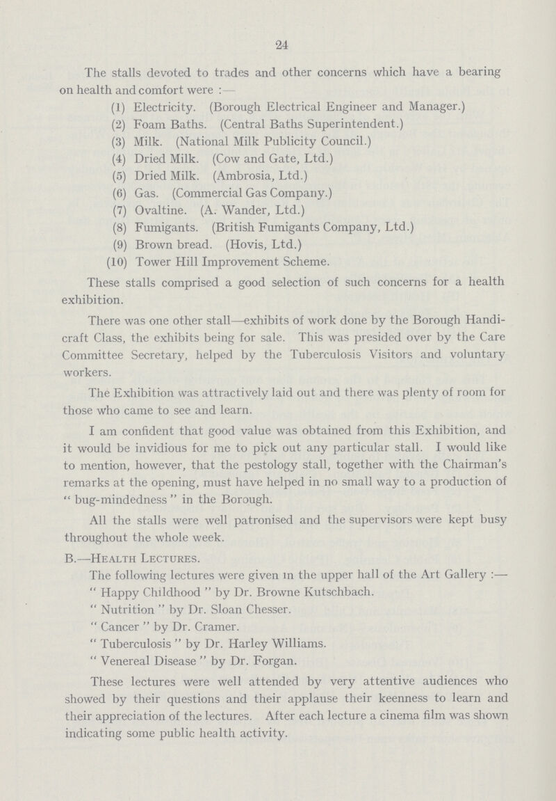 24 The stalls devoted to trades and other concerns which have a bearing on health and comfort were:— (1) Electricity. (Borough Electrical Engineer and Manager.) (2) Foam Baths. (Central Baths Superintendent.) (3) Milk. (National Milk Publicity Council.) (4) Dried Milk. (Cow and Gate, Ltd.) (5) Dried Milk. (Ambrosia, Ltd.) (6) Gas. (Commercial Gas Company.) (7) Ovaltine. (A. Wander, Ltd.) (8) Fumigants. (British Fumigants Company, Ltd.) (9) Brown bread. (Hovis, Ltd.) (10) Tower Hill Improvement Scheme. These stalls comprised a good selection of such concerns for a health exhibition. There was one other stall—exhibits of work done by the Borough Handi craft Class, the exhibits being for sale. This was presided over by the Care Committee Secretary, helped by the Tuberculosis Visitors and voluntary workers. The Exhibition was attractively laid out and there was plenty of room for those who came to see and learn. I am confident that good value was obtained from this Exhibition, and it would be invidious for me to pick out any particular stall. I would like to mention, however, that the pestology stall, together with the Chairman's remarks at the opening, must have helped in no small way to a production of bug-mindedness in the Borough. All the stalls were well patronised and the supervisors were kept busy throughout the whole week. B.—Health Lectures. The following lectures were given in the upper hall of the Art Gallery:— Happy Childhood by Dr. Browne Kutschbach. Nutrition by Dr. Sloan Chesser. Cancer by Dr. Cramer. Tuberculosis by Dr. Harley Williams. Venereal Disease by Dr. Forgan. These lectures were well attended by very attentive audiences who showed by their questions and their applause their keenness to learn and their appreciation of the lectures. After each lecture a cinema film was shown indicating some public health activity.