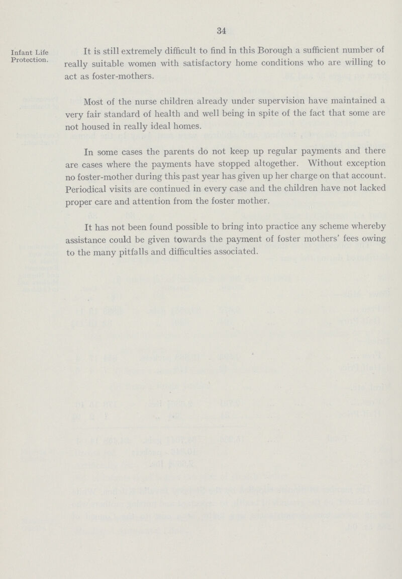 34 Infant Life Protection. It is still extremely difficult to find in this Borough a sufficient number of really suitable women with satisfactory home conditions who are willing to act as foster-mothers. Most of the nurse children already under supervision have maintained a very fair standard of health and well being in spite of the fact that some are not housed in really ideal homes. In some cases the parents do not keep up regular payments and there are cases where the payments have stopped altogether. Without exception no foster-mother during this past year has given up her charge on that account. Periodical visits are continued in every case and the children have not lacked proper care and attention from the foster mother. It has not been found possible to bring into practice any scheme whereby assistance could be given towards the payment of foster mothers' fees owing to the many pitfalls and difficulties associated.