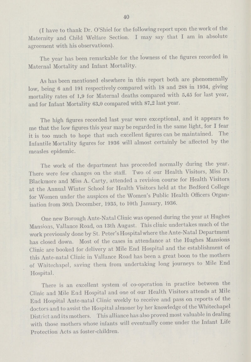 40 (I have to thank Dr. O'Shiel for the following report upon the work of the Maternity and Child Welfare Section. I may say that I am in absolute agreement with his observations). The year has been remarkable for the lowness of the figures recorded in Maternal Mortality and Infant Mortality. As has been mentioned elsewhere in this report both are phenomenally low, being 6 and 191 respectively compared with 18 and 288 in 1934, giving mortality rates of 1.9 for Maternal deaths compared with 5.45 for last year, and for Infant Mortality 63.0 compared with 87.2 last year. The high figures recorded last year were exceptional, and it appears to me that the low figures this year may be regarded in the same light, for I fear it is too much to hope that such excellent figures can be maintained. The Infantile Mortality figures for 1936 will almost certainly be affected by the measles epidemic. The work of the department has proceeded normally during the year. There were few changes on the staff. Two of our Health Visitors, Miss D. Blackmore and Miss A. Carty, attended a revision course for Health Visitors at the Annual Winter School for Health Visitors held at the Bedford College for Women under the auspices of the Women's Public Health Officers Organ isation from 30th December, 1935, to 10th January, 1936. One new Borough Ante-Natal Clinic was opened during the year at Hughes Mansions, Vallance Road, on 13th August. This clinic undertakes much of the work previously done by St. Peter's Hospital where the Ante-Natal Department has closed down. Most of the cases in attendance at the Hughes Mansions Clinic are booked for delivery at Mile End Hospital and the establishment of this Ante-natal Clinic in Vallance Road has been a great boon to the mothers of Whitechapel, saving them from undertaking long journeys to Mile End Hospital. There is an excellent system of co-operation in practice between the Clinic and Mile End Hospital and one of our Health Visitors attends at Mile End Hospital Ante-natal Clinic weekly to receive and pass on reports of the doctors and to assist the Hospital almoner by her knowledge of the Whitechapel District and its mothers. This alliance has also proved most valuable in dealing with those mothers whose infants will eventually come under the Infant Life Protection Acts as foster-children.
