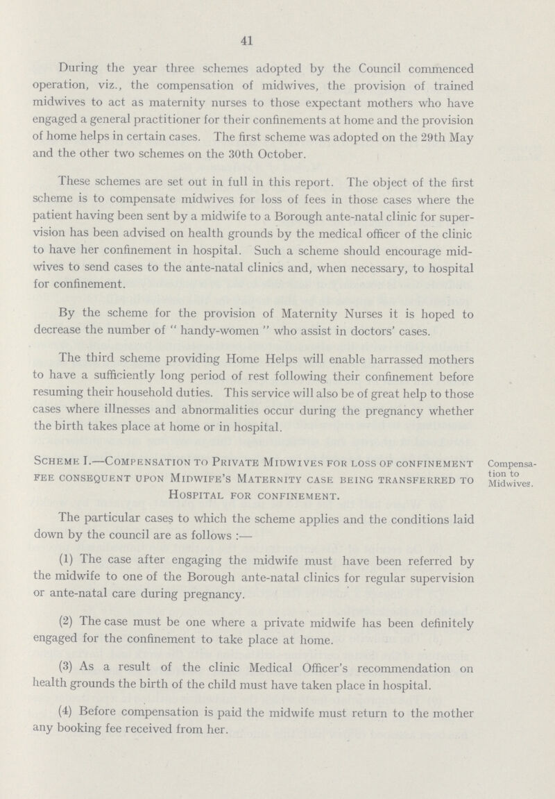 41 During the year three schemes adopted by the Council commenced operation, viz., the compensation of midwives, the provision of trained midwives to act as maternity nurses to those expectant mothers who have engaged a general practitioner for their confinements at home and the provision of home helps in certain cases. The first scheme was adopted on the 29th May and the other two schemes on the 30th October. These schemes are set out in full in this report. The object of the first scheme is to compensate midwives for loss of fees in those cases where the patient having been sent by a midwife to a Borough ante-natal clinic for super vision has been advised on health grounds by the medical officer of the clinic to have her confinement in hospital. Such a scheme should encourage mid wives to send cases to the ante-natal clinics and, when necessary, to hospital for confinement. By the scheme for the provision of Maternity Nurses it is hoped to decrease the number of  handy-women  who assist in doctors' cases. The third scheme providing Home Helps will enable harrassed mothers to have a sufficiently long period of rest following their confinement before resuming their household duties. This service will also be of great help to those cases where illnesses and abnormalities occur during the pregnancy whether the birth takes place at home or in hospital. Scheme I.—Compensation to Private Midwives for loss of confinement Compensa fee consequent UPON midwife'S maternity case being transferred to Midwives. Hospital for confinement. The particular cases to which the scheme applies and the conditions laid down by the council are as follows:— (1) The case after engaging the midwife must have been referred by the midwife to one of the Borough ante-natal clinics for regular supervision or ante-natal care during pregnancy. (2) The case must be one where a private midwife has been definitely engaged for the confinement to take place at home. (3) As a result of the clinic Medical Officer's recommendation on health grounds the birth of the child must have taken place in hospital. (4) Before compensation is paid the midwife must return to the mother any booking fee received from her.