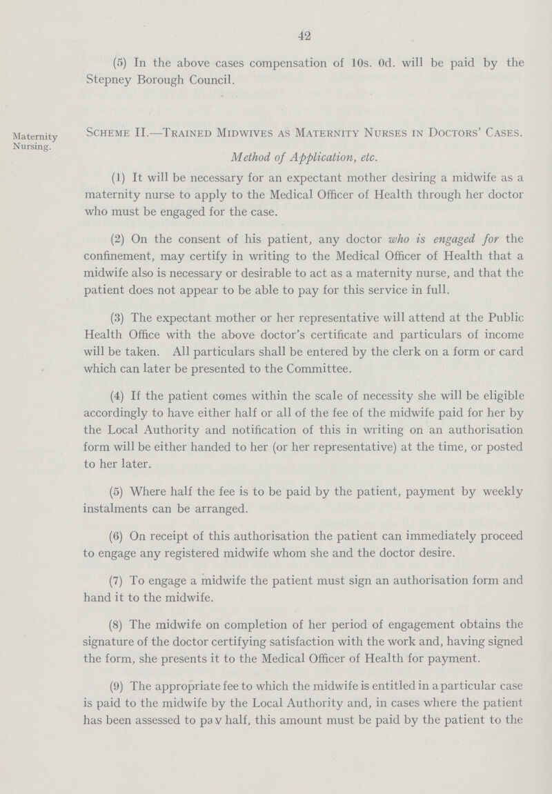 42 (5) In the above cases compensation of 10s. Od. will be paid by the Stepney Borough Council. Maternity Nursing. Scheme II—Trained Midwives as Maternity Nurses in Doctors' Cases. Method of Application, etc. (1) It will be necessary for an expectant mother desiring a midwife as a maternity nurse to apply to the Medical Officer of Health through her doctor who must be engaged for the case. (2) On the consent of his patient, any doctor who is engaged for the confinement, may certify in writing to the Medical Officer of Health that a midwife also is necessary or desirable to act as a maternity nurse, and that the patient does not appear to be able to pay for this service in full. (3) The expectant mother or her representative will attend at the Public Health Office with the above doctor's certificate and particulars of income will be taken. All particulars shall be entered by the clerk on a form or card which can later be presented to the Committee. (4) If the patient comes within the scale of necessity she will be eligible accordingly to have either half or all of the fee of the midwife paid for her by the Local Authority and notification of this in writing on an authorisation form will be either handed to her (or her representative) at the time, or posted to her later. (5) Where half the fee is to be paid by the patient, payment by weekly instalments can be arranged. (6) On receipt of this authorisation the patient can immediately proceed to engage any registered midwife whom she and the doctor desire. (7) To engage a midwife the patient must sign an authorisation form and hand it to the midwife. (8) The midwife on completion of her period of engagement obtains the signature of the doctor certifying satisfaction with the work and, having signed the form, she presents it to the Medical Officer of Health for payment. (9) The appropriate fee to which the midwife is entitled in a particular case is paid to the midwife by the Local Authority and, in cases where the patient has been assessed to pay half, this amount must be paid by the patient to the