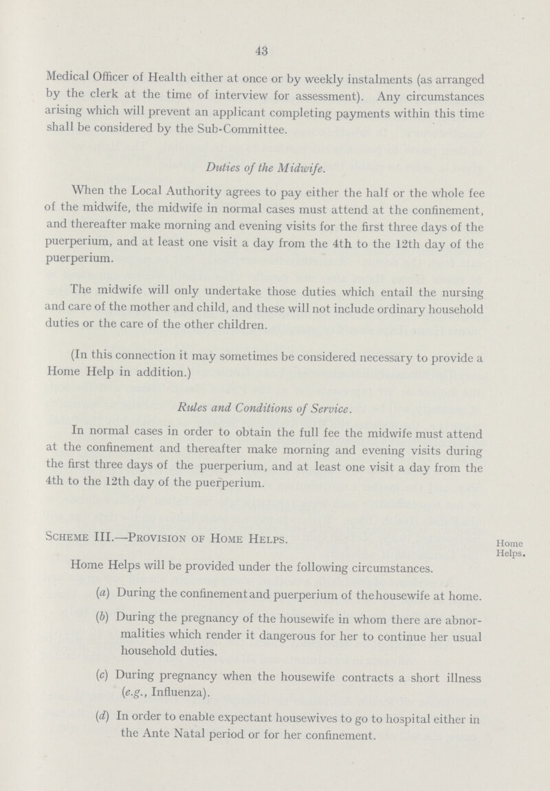43 Medical Officer of Health either at once or by weekly instalments (as arranged by the clerk at the time of interview for assessment). Any circumstances arising which will prevent an applicant completing payments within this time shall be considered by the Sub-Committee. Duties of the Midwife. When the Local Authority agrees to pay either the half or the whole fee of the midwife, the midwife in normal cases must attend at the confinement, and thereafter make morning and evening visits for the first three days of the puerperium, and at least one visit a day from the 4th to the 12th day of the puerperium. The midwife will only undertake those duties which entail the nursing and care of the mother and child, and these will not include ordinary household duties or the care of the other children. (In this connection it may sometimes be considered necessary to provide a Home Help in addition.) Rules and Conditions of Service. In normal cases in order to obtain the full fee the midwife must attend at the confinement and thereafter make morning and evening visits during the first three days of the puerperium, and at least one visit a day from the 4th to the 12th day of the puerperium. Scheme III.—Provision of Home Helps. Home Helps. Home Helps will be provided under the following circumstances. (a) During the confinement and puerperium of the housewife at home. (b) During the pregnancy of the housewife in whom there are abnor¬ malities which render it dangerous for her to continue her usual household duties. (c) During pregnancy when the housewife contracts a short illness (e.g., Influenza). (d) In order to enable expectant housewives to go to hospital either in the Ante Natal period or for her confinement.
