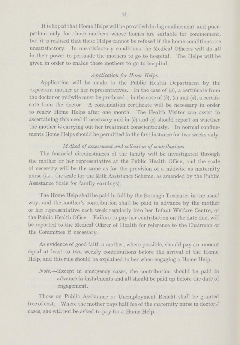 44 It is hoped that Home Helps will be provided during confinement and puer perium only for those mothers whose homes are suitable for confinement, but it is realised that these Helps cannot be refused if the home conditions are unsatisfactory. In unsatisfactory conditions the Medical Officers will do all in their power to persuade the mothers to go to hospital. The Helps will be given in order to enable these mothers to go to hospital. Application for Home Helps. Application will be made to the Public Health Department by the expectant mother or her representatives. In the case of (a), a certificate from the doctor or midwife must be produced; in the case of (b), (c) and (d), a certifi cate from the doctor. A continuation certificate will be necessary in order to renew Home Helps after one month. The Health Visitor can assist in ascertaining this need if necessary and in (b) and (c) should report on whether the mother is carrying out her treatment conscientiously. In normal confine ments Home Helps should be permitted in the first instance for two weeks only. Method of assessment and collection of contributions. The financial circumstances of the family will be investigated through the mother or her representative at the Public Health Office, and the scale of necessity will be the same as for the provision of a midwife as maternity nurse (i.e., the scale for the Milk Assistance Scheme, as amended by the Public Assistance Scale for family earnings). The Home Help shall be paid in full by the Borough Treasurer in the usual way, and the mother's contribution shall be paid in advance by the mother or her representative each week regularly into her Infant Welfare Centre, or the Public Health Office. Failure to pay her contribution on the date due, will be reported to the Medical Officer of Health for reference to the Chairman or the Committee if necessary. As evidence of good faith a mother, where possible, should pay an amount equal at least to two weekly contributions before the arrival of the Home Help, and this rule should be explained to her when engaging a Home Help. Note.—Except in emergency cases, the contribution should be paid in advance in instalments and all should be paid up before the date of engagement. Those on Public Assistance or Unemployment Benefit shall be granted free of cost. Where the mother pays half fee of the maternity nurse in doctors' cases, she will not be asked to pay for a Home Help.