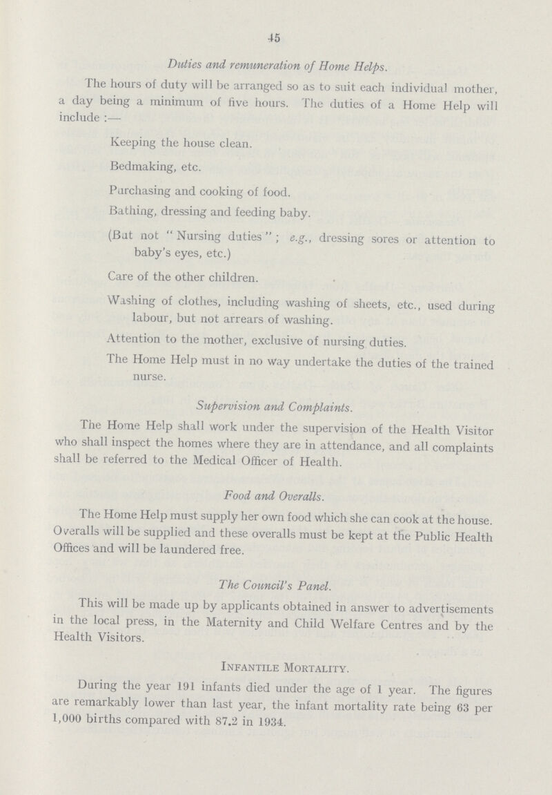 45 Duties and remuneration of Home Helps. The hours of duty will be arranged so as to suit each individual mother, a day being a minimum of five hours. The duties of a Home Help will include:— Keeping the house clean. Bedmaking, etc. Purchasing and cooking of food. Bathing, dressing and feeding baby. (Bat not  Nursing duties ; e.g., dressing sores or attention to baby's eyes, etc.) Care of the other children. Washing of clothes, including washing of sheets, etc., used during labour, but not arrears of washing. Attention to the mother, exclusive of nursing duties. The Home Help must in no Way undertake the duties of the trained nurse. Supervision and Complaints. The Home Help shall work under the supervision of the Health Visitor who shall inspect the homes where they are in attendance, and all complaints shall be referred to the Medical Officer of Health. Food and Overalls. The Home Help must supply her own food which she can cook at the house. Overalls will be supplied and these overalls must be kept at the Public Health Offices and will be laundered free. The Council's Panel. This will be made up by applicants obtained in answer to advertisements in the local press, in the Maternity and Child Welfare Centres and by the Health Visitors. Infantile Mortality. During the year 191 infants died under the age of I year. The figures are remarkably lower than last year, the infant mortality rate being 63 per 1,000 births compared with 87.2 in 1934.