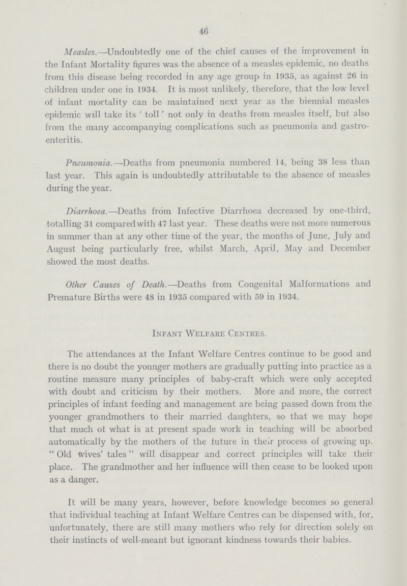 46 Measles.—Undoubtedly one of the chief causes of the improvement in the Infant Mortality figures was the absence of a measles epidemic, no deaths from this disease being recorded in any age group in 1935, as against 26 in children under one in 1934. It is most unlikely, therefore, that the low level of infant mortality can be maintained next year as the biennial measles epidemic will take its 'toll' not only in deaths from measles itself, but also from the many accompanying complications such as pneumonia and gastro enteritis. Pneumonia.— Deaths from pneumonia numbered 14, being 38 less than last year. This again is undoubtedly attributable to the absence of measles during the year. Diarrhoea.—Deaths from Infective Diarrhoea decreased by one-third, totalling 31 compared with 47 last year. These deaths were not more numerous in summer than at any other time of the year, the months of June, July and August being particularly free, whilst March, April, May and December showed the most deaths. Other Causes of Death.—Deaths from Congenital Malformations and Premature Births were 48 in 1935 compared with 59 in 1934. Infant Welfare Centres. The attendances at the Infant Welfare Centres continue to be good and there is no doubt the younger mothers are gradually putting into practice as a routine measure many principles of baby-craft which were only accepted with doubt and criticism by their mothers. More and more, the correct principles of infant feeding and management are being passed down from the younger grandmothers to their married daughters, so that we may hope that much of what is at present spade work in teaching will be absorbed automatically by the mothers of the future in their process of growing up.  Old Wives' tales will disappear and correct principles will take their place. The grandmother and her influence will then cease to be looked upon as a danger. It will be many years, however, before knowledge becomes so general that individual teaching at Infant Welfare Centres can be dispensed with, for, unfortunately, there are still many mothers who rely for direction solely on their instincts of well-meant but ignorant kindness towards their babies.