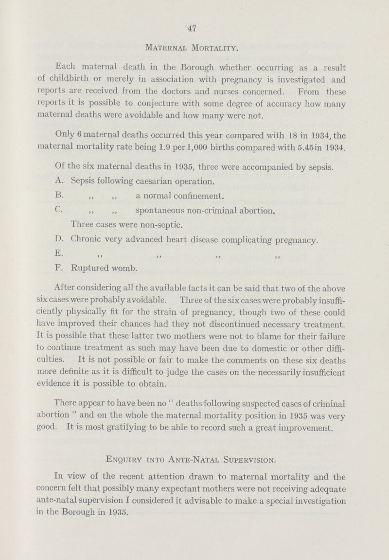 47 Maternal Mortality. Each maternal death in the Borough whether occurring as a result of childbirth or merely in association with pregnancy is investigated and reports are received from the doctors and nurses concerned. From these reports it is possible to conjecture with some degree of accuracy how many maternal deaths were avoidable and how many were not. Only 6 maternal deaths occurred this year compared with 18 in 1934, the maternal mortality rate being 1.9 per 1,000 births compared with 5.45in 1934. Of the six maternal deaths in 1935, three were accompanied by sepsis. A. Sepsis following caesarian operation. B. „ „ a normal confinement. C. „ „ spontaneous non-criminal abortion. Three cases were non-septic. D. Chronic very advanced heart disease complicating pregnancy. E >> }> )> )) F. Ruptured womb. After considering all the available facts it can be said that two of the above six cases were probably avoidable. Three of the six cases were probably insuffi ciently physically fit for the strain of pregnancy, though two of these could have improved their chances had they not discontinued necessary treatment. It is possible that these latter two mothers were not to blame for their failure to continue treatment as such may have been due to domestic or other diffi culties. It is not possible or fair to make the comments on these six deaths more definite as it is difficult to judge the cases on the necessarily insufficient evidence it is possible to obtain. There appear to have been no  deaths following suspected cases of criminal abortion  and on the whole the maternal mortality position in 1935 was very good. It is most gratifying to be able to record such a great improvement. Enquiry into Ante-Natal Supervision. In view of the recent attention drawn to maternal mortality and the concern felt that possibly many expectant mothers were not receiving adequate ante-natal supervision I considered it advisable to make a special investigation in the Borough in 1935.