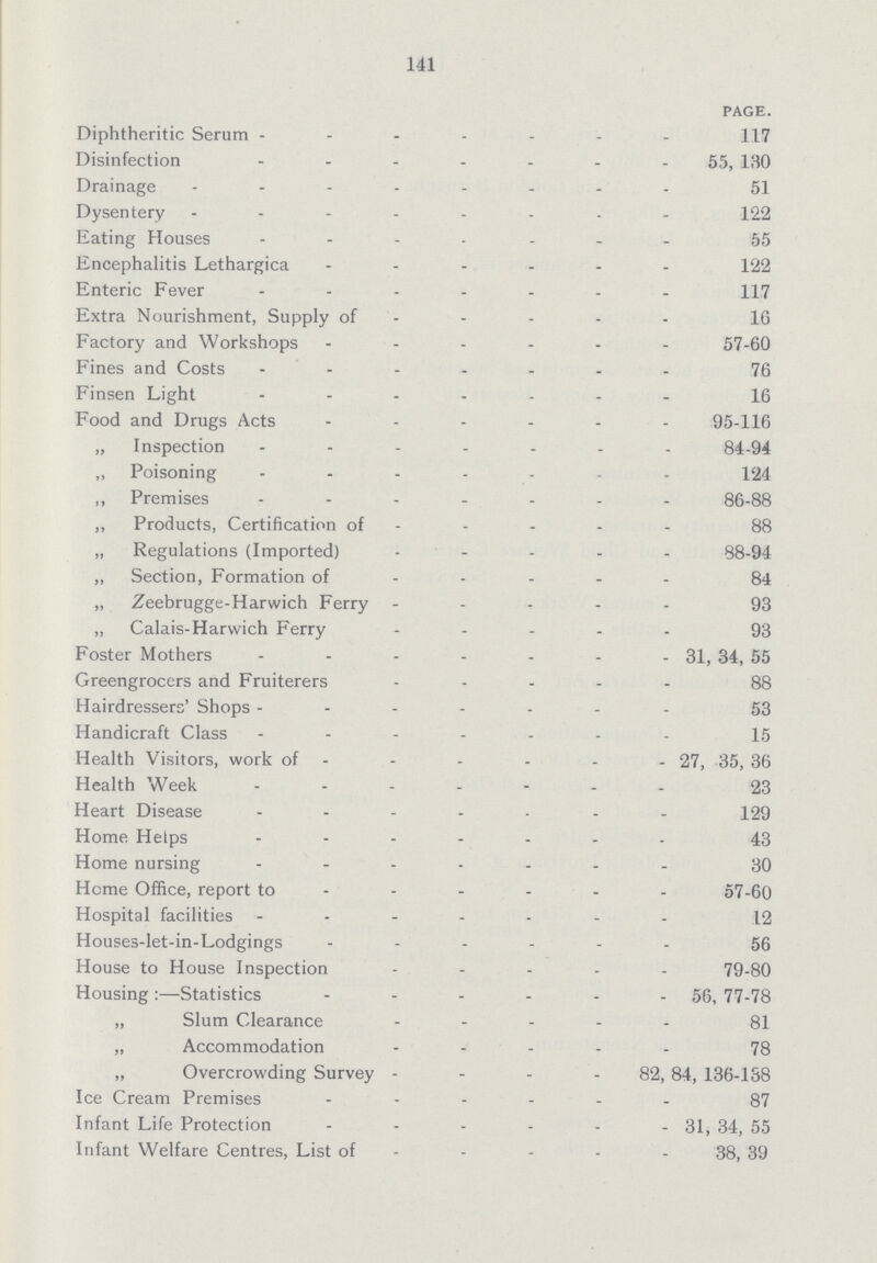 141 PAGE. Diphtheritic Serum 117 Disinfection 55, 130 Drainage 51 Dysentery 122 Eating Houses 55 Encephalitis Lethargica 122 Enteric Fever 117 Extra Nourishment, Supply of 16 Factory and Workshops 57-60 Fines and Costs 76 Finsen Light 16 Food and Drugs Acts 95-116 „ Inspection 84-94 „ Poisoning 124 ,, Premises 86-88 „ Products, Certification of 88 „ Regulations (Imported) - 88-94 „ Section, Formation of 84 „ Zeebrugge-Harwich Ferry 93 „ Calais-Harwich Ferry 93 Foster Mothers 31; 34, 55 Greengrocers and Fruiterers 88 Hairdressers' Shops 53 Handicraft Class 15 Health Visitors, work of 27, 35, 36 Health Week 23 Heart Disease 129 Home Helps 43 Home nursing 30 Home Office, report to 57-60 Hospital facilities 12 Houses-let-in-Lodgings 56 House to House Inspection 79-80 Housing:—Statistics 56, 77-78 „ Slum Clearance 81 „ Accommodation 78 „ Overcrowding Survey 82, 84, 136-188 Ice Cream Premises 87 Infant Life Protection 31, 34, 55 Infant Welfare Centres, List of 38, 39