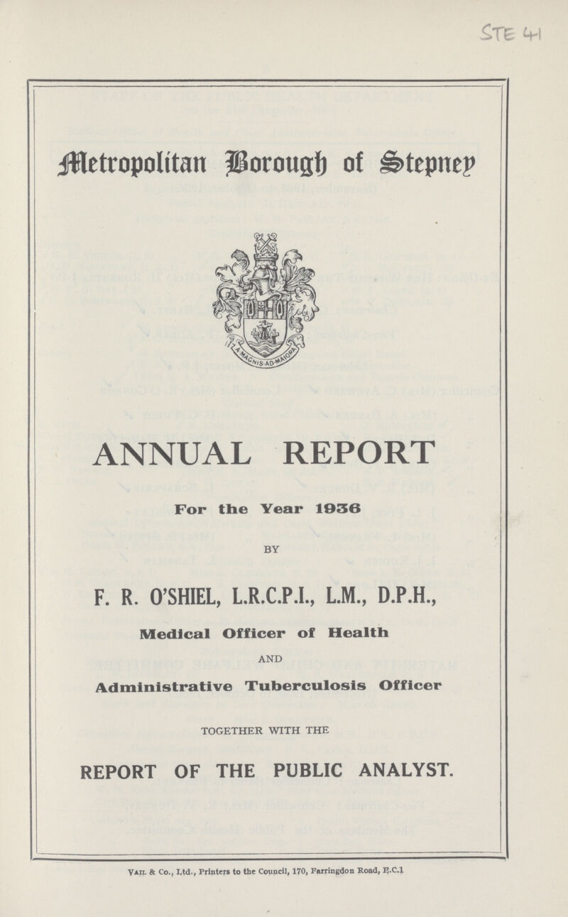 STE 41 Metropolitan Borough of Stepney ANNUAL REPORT For the Year 1936 BY F. R. O'SHIEL, L.R.C.P.I., L.M., D.P.H., Medical Officer of Health AND Administrative Tuberculosis Officer TOGETHER WITH THE REPORT OF THE PUBLIC ANALYST. Vail & Co., ltd., Printers to the Council, 170, Farringdon Road, E.C.1
