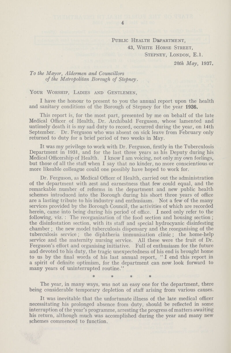 4 Public Health Department, 43, White Horse Street, Stepney, London, E.l. 20th May, 1937. To the Mayor, Aldermen and Councillors of the Metropolitan Borough of Stepney. Your Worship, Ladies and Gentlemen, I have the honour to present to you the annual report upon the health and sanitary conditions of the Borough of Stepney for the year 1936. This report is, for the most part, presented by me on behalf of the late Medical Officer of Health, Dr. Archibald Ferguson, whose lamented and untimely death it is my sad duty to record, occurred during the year, on 14th September. Dr. Ferguson who was absent on sick leave from February only returned to duty for a brief period of two weeks in May. It was my privilege to work with Dr. Ferguson, firstly in the Tuberculosis Department in 1931, and for the last three years as his Deputy during his Medical Officership of Health. I know I am voicing, not only my own feelings, but those of all the staff when I say that no kinder, no more conscientious or more likeable colleague could one possibly have hoped to work for. Dr. Ferguson, as Medical Officer of Health, carried out the administration of the department with zest and earnestness that few could equal, and the remarkable number of reforms in the department and new public health schemes introduced into the Borough during his short three years of office are a lasting tribute to his industry and enthusiasm. Not a few of the many services provided by the Borough Council, the activities of which are recorded herein, came into being during his period of office. I need only refer to the following, viz.: The reorganization of the food section and housing section; the disinfestation section, with its staff and special hydrocyanic disinfesting chamber; the new model tuberculosis dispensary and the reorganising of the tuberculosis service; the diphtheria immunisation clinic; the home.help service and the maternity nursing service. All these were the fruit of Dr. Ferguson's effort and organising initiative. Full of enthusiasm for the future and devoted to his duty, the tragic unexpectedness of his end is brought home to us by the final words of his last annual report, I end this report in a spirit of definite optimism, for the department can now look forward to many years of uninterrupted routine. * * * * The year, in many ways, was not an easy one for the department, there being considerable temporary depletion of staff arising from various causes. It was inevitable that the unfortunate illness of the late medical officer necessitating his prolonged absence from duty, should be reflected in some interruption of the year's programme, arresting the progress of matters awaiting his return, although much was accomplished during the year and many new schemes commenced to function,