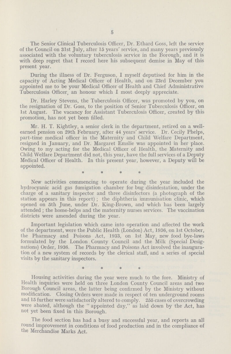 5 The Senior Clinical Tuberculosis Officer, Dr. Ethard Goss, left the service of the Council on 31st July, after 15 years' service, and many years previously associated with the voluntary tuberculosis service in the Borough, and it is with deep regret that I record here his subsequent demise in May of this present year. During the illness of Dr. Ferguson, I myself deputised for him in the capacity of Acting Medical Officer of Health, and on 23rd December you appointed me to be your Medical Officer of Health and Chief Administrative Tuberculosis Officer, an honour which I most deeply appreciate. Dr. Harley Stevens, the Tuberculosis Officer, was promoted by you, on the resignation of Dr. Goss, to the position of Senior Tuberculosis Officer, on 1st August. The vacancy for Assistant Tuberculosis Officer, created by this promotion, has not yet been filled. Mr. H. T. Kightley, a senior clerk in the department, retired on a well. earned pension on 29th February, after 44 years' service. Dr. Cecily Phelps, part.time medical officer in the Maternity and Child Welfare Department, resigned in January, and Dr. Margaret Emslie was appointed in her place. Owing to my acting for the Medical Officer of Health, the Maternity and Child Welfare Department did not, this year, have the full services of a Deputy Medical Officer of Health. In this present year, however, a Deputy will be appointed. * * * * New activities commencing to operate during the year included the hydrocyanic acid gas fumigation chamber for bug disinfestation, under the charge of a sanitary inspector and three disinfectors (a photograph of the station appears in this report); the diphtheria immunisation clinic, which opened on 5th June, under Dr. King.Brown, and which has been largely attended; the home.helps and the maternity nurses services. The vaccination districts were amended during the year. Important legislation which came into operation and affected the work of the department, were the Public Health (London) Act, 1936, on 1st October, the Pharmacy and Poisons Act, 1933, on 1st May, new food bye.laws formulated by the London County Council and the Milk (Special Desig nations) Order, 1936. The Pharmacy and Poisons Act involved the inaugura tion of a new system of records by the clerical staff, and a series of special visits by the sanitary inspectors. * * * * Housing activities during the year were much to the fore. Ministry of Health inquiries were held on three London County Council areas and two Borough Council areas, the latter being confirmed by the Ministry without modification. Closing Orders were made in respect of ten underground rooms and 15 further were satisfactorily altered to comply. 255 cases of overcrowding were abated, although the appointed day, as laid down by the Act, has not yet been fixed in this Borough. The food section has had a busy and successful year, and reports an all round improvement in conditions of food production and in the compliance of the Merchandise Marks Act.