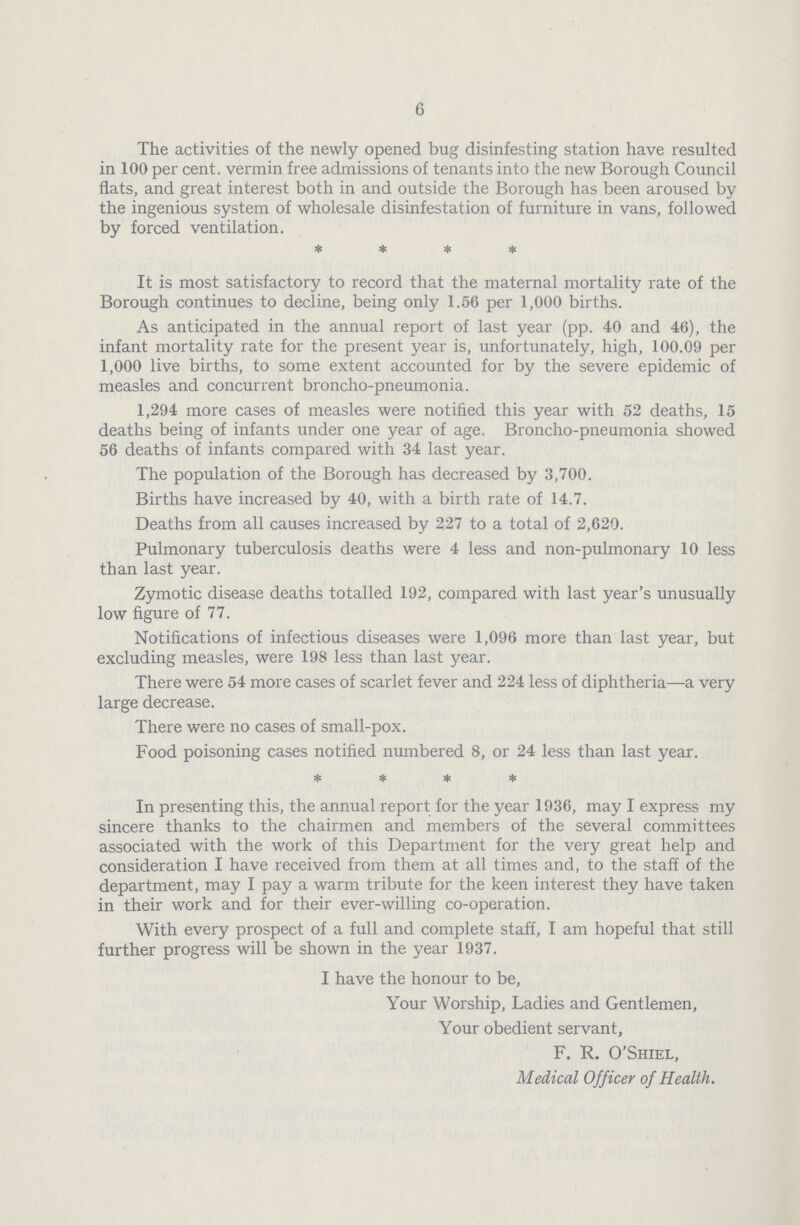 6 The activities of the newly opened bug disinfesting station have resulted in 100 per cent, vermin free admissions of tenants into the new Borough Council flats, and great interest both in and outside the Borough has been aroused by the ingenious system of wholesale disinfestation of furniture in vans, followed by forced ventilation. * * * * It is most satisfactory to record that the maternal mortality rate of the Borough continues to decline, being only 1.56 per 1,000 births. As anticipated in the annual report of last year (pp. 40 and 46), the infant mortality rate for the present year is, unfortunately, high, 100.09 per 1,000 live births, to some extent accounted for by the severe epidemic of measles and concurrent broncho.pneumonia. 1,294 more cases of measles were notified this year with 52 deaths, 15 deaths being of infants under one year of age. Broncho.pneumonia showed 56 deaths of infants compared with 34 last year. The population of the Borough has decreased by 3,700. Births have increased by 40, with a birth rate of 14.7. Deaths from all causes increased by 227 to a total of 2,620. Pulmonary tuberculosis deaths were 4 less and non.pulmonary 10 less than last year. Zymotic disease deaths totalled 192, compared with last year's unusually low figure of 77. Notifications of infectious diseases were 1,096 more than last year, but excluding measles, were 198 less than last year. There were 54 more cases of scarlet fever and 224 less of diphtheria—a very large decrease. There were no cases of small.pox. Food poisoning cases notified numbered 8, or 24 less than last year. * * * * In presenting this, the annual report for the year 1936, may I express my sincere thanks to the chairmen and members of the several committees associated with the work of this Department for the very great help and consideration I have received from them at all times and, to the staff of the department, may I pay a warm tribute for the keen interest they have taken in their work and for their ever.willing co.operation. With every prospect of a full and complete staff, I am hopeful that still further progress will be shown in the year 1937. I have the honour to be, Your Worship, Ladies and Gentlemen, Your obedient servant, F. R. O'Shiel, Medical Officer of Health.