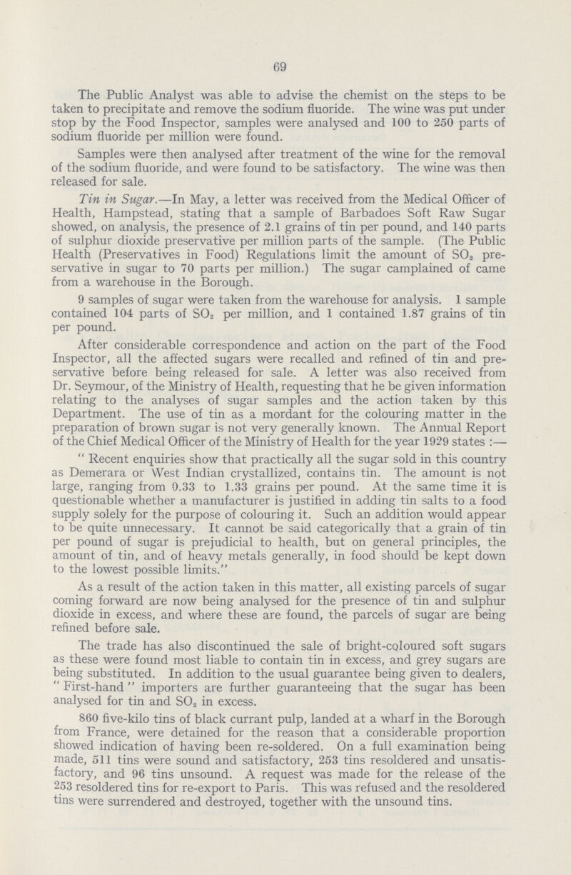 69 The Public Analyst was able to advise the chemist on the steps to be taken to precipitate and remove the sodium fluoride. The wine was put under stop by the Food Inspector, samples were analysed and 100 to 250 parts of sodium fluoride per million were found. Samples were then analysed after treatment of the wine for the removal of the sodium fluoride, and were found to be satisfactory. The wine was then released for sale. Tin in Sugar.—In May, a letter was received from the Medical Officer of Health, Hampstead, stating that a sample of Barbadoes Soft Raw Sugar showed, on analysis, the presence of 2.1 grains of tin per pound, and 140 parts of sulphur dioxide preservative per million parts of the sample. (The Public Health (Preservatives in Food) Regulations limit the amount of S02 pre servative in sugar to 70 parts per million.) The sugar camplained of came from a warehouse in the Borough. 9 samples of sugar were taken from the warehouse for analysis. 1 sample contained 104 parts of S02 per million, and 1 contained 1.87 grains of tin per pound. After considerable correspondence and action on the part of the Food Inspector, all the affected sugars were recalled and refined of tin and pre servative before being released for sale. A letter was also received from Dr. Seymour, of the Ministry of Health, requesting that he be given information relating to the analyses of sugar samples and the action taken by this Department. The use of tin as a mordant for the colouring matter in the preparation of brown sugar is not very generally known. The Annual Report of the Chief Medical Officer of the Ministry of Health for the year 1929 states:- Recent enquiries show that practically all the sugar sold in this country as Demerara or West Indian crystallized, contains tin. The amount is not large, ranging from 0.33 to 1.33 grains per pound. At the same time it is questionable whether a manufacturer is justified in adding tin salts to a food supply solely for the purpose of colouring it. Such an addition would appear to be quite unnecessary. It cannot be said categorically that a grain of tin per pound of sugar is prejudicial to health, but on general principles, the amount of tin, and of heavy metals generally, in food should be kept down to the lowest possible limits. As a result of the action taken in this matter, all existing parcels of sugar coming forward are now being analysed for the presence of tin and sulphur dioxide in excess, and where these are found, the parcels of sugar are being refined before sale. The trade has also discontinued the sale of bright-coloured soft sugars as these were found most liable to contain tin in excess, and grey sugars are being substituted. In addition to the usual guarantee being given to dealers, First-hand importers are further guaranteeing that the sugar has been analysed for tin and S02 in excess. 860 five-kilo tins of black currant pulp, landed at a wharf in the Borough from France, were detained for the reason that a considerable proportion showed indication of having been re-soldered. On a full examination being made, 511 tins were sound and satisfactory, 253 tins resoldered and unsatis factory, and 96 tins unsound. A request was made for the release of the 253 resoldered tins for re-export to Paris. This was refused and the resoldered tins were surrendered and destroyed, together with the unsound tins.