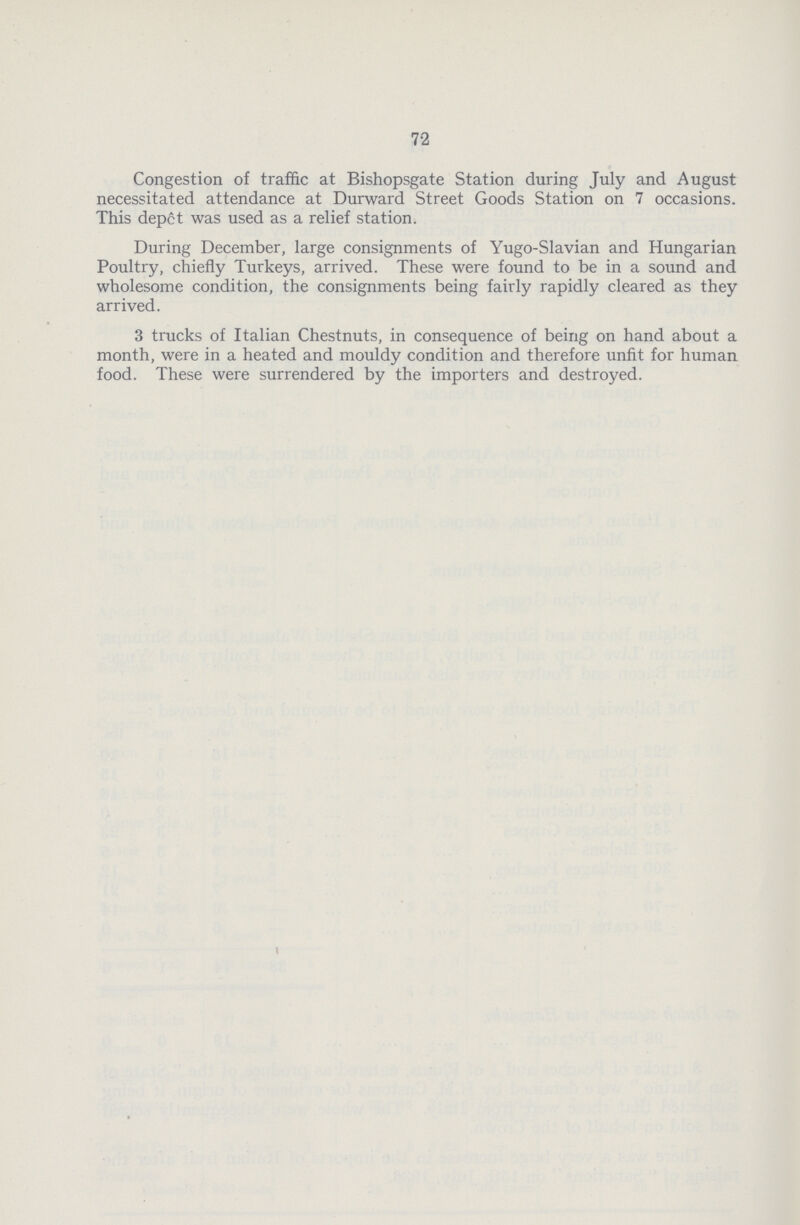72 Congestion of traffic at Bishopsgate Station during July and August necessitated attendance at Durward Street Goods Station on 7 occasions. This depct was used as a relief station. During December, large consignments of Yugo-Slavian and Hungarian Poultry, chiefly Turkeys, arrived. These were found to be in a sound and wholesome condition, the consignments being fairly rapidly cleared as they arrived. 3 trucks of Italian Chestnuts, in consequence of being on hand about a month, were in a heated and mouldy condition and therefore unfit for human food. These were surrendered by the importers and destroyed.