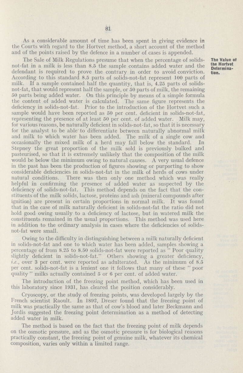 81 As a considerable amount of time has been spent in giving evidence in the Courts with regard to the Hortvet method, a short account of the method and of the points raised by the defence in a number of cases is appended. The Value of the Hortvet Determina tion. The Sale of Milk Regulations presume that when the percentage of solids not-fat in a milk is less than 8.5 the sample contains added water and the defendant is required to prove the contrary in order to avoid conviction. According to this standard 8.5 parts of solids-not-fat represent 100 parts of milk. If a sample contained half the quantity, that is, 4.25 parts of solids not-fat, that would represent half the sample, or 50 parts of milk, the remaining 50 parts being added water. On this principle by means of a simple formula the content of added water is calculated. The same figure represents the deficiency in solids-not-fat. Prior to the introduction of the Hortvet such a sample would have been reported as 50 per cent, deficient in solids-not-fat, representing the presence of at least 50 per cent, of added water. Milk may, for various reasons, be naturally deficient in solids-not-fat, so that it is necessary for the analyst to be able to differentiate between naturally abnormal milk and milk to which water has been added. The milk of a single cow and occasionally the mixed milk of a herd may fall below the standard. In Stepney the great proportion of the milk sold is previously balked and pasteurised, so that it is extremely unlikely that the composition of the milk would be below the minimum owing to natural causes. A very usual defence in the past has been the production of figures showing or purporting to show considerable deficiencies in solids-not-fat in the milk of herds of cows under natural conditions. There was then only one method which was really helpful in confirming the presence of added water as suspected by the deficiency of solids-not-fat. This method depends on the fact that the con stituents of the milk solids, lactose, proteins and ash (mineral compounds after ignition) are present in certain proportions in normal milk. It was found that in the case of milk naturally deficient in solids-not-fat the ratio did not hold good owing usually to a deficiency of lactose, but in watered milk the constituents remained in the usual proportions. This method was used here in addition to the ordinary analysis in cases where the deficiencies of solids not-fat were small. Owing to the difficulty in distinguishing between a milk naturally deficient in solids-not-fat and one to which water has been added, samples showing a percentage of from 8.25 to 8.50 solids-not-fat were reported as  Poor quality slightly deficient in solids-not-fat. Others showing a greater deficiency, i.e., over 3 per cent, were reported as adulterated. As the minimum of 8.5 per cent, solids-not-fat is a lenient one it follows that many of these  poor quality  milks actually contained 5 or 6 per cent, of added water. The introduction of the freezing point method, which has been used in this laboratory since 1931, has cleared the position considerably. Cryoscopy, or the study of freezing points, was developed largely by the French scientist Raoult. In 1892, Dreser found that the freezing point of milk was practically the same as that of cow's blood and later Beckmann and Jordis suggested the freezing point determination as a method of detecting added water in milk. The method is based on the fact that the freezing point of milk depends on the osmotic pressure, and as the osmotic pressure is for biological reasons practically constant, the freezing point of genuine milk, whatever its chemical composition, varies only within a limited range.