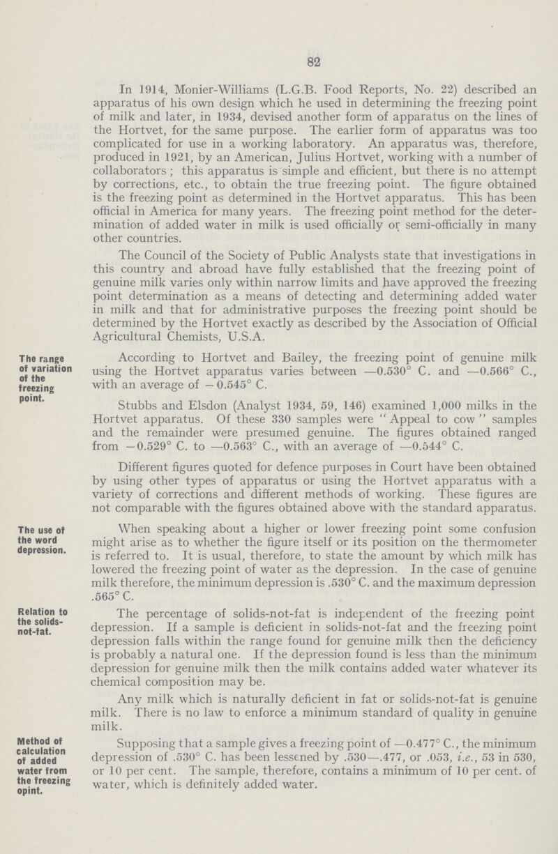 82 In 1914, Monier-Williams (L.G.B. Food Reports, No. 22) described an apparatus of his own design which he used in determining the freezing point of milk and later, in 1934, devised another form of apparatus on the lines of the Hortvet, for the same purpose. The earlier form of apparatus was too complicated for use in a working laboratory. An apparatus was, therefore, produced in 1921, by an American, Julius Hortvet, working with a number of collaborators; this apparatus is simple and efficient, but there is no attempt by corrections, etc., to obtain the true freezing point. The figure obtained is the freezing point as determined in the Hortvet apparatus. This has been official in America for many years. The freezing point method for the deter mination of added water in milk is used officially or semi-officially in many other countries. The Council of the Society of Public Analysts state that investigations in this country and abroad have fully established that the freezing point of genuine milk varies only within narrow limits and have approved the freezing point determination as a means of detecting and determining added water in milk and that for administrative purposes the freezing point should be determined by the Hortvet exactly as described by the Association of Official Agricultural Chemists, U.S.A. The range of variation of the freezing point. According to Hortvet and Bailey, the freezing point of genuine milk using the Hortvet apparatus varies between —0.530° C. and —0.566° C., with an average of — 0.545° C. Stubbs and Elsdon (Analyst 1934, 59, 146) examined 1,000 milks in the Hortvet apparatus. Of these 330 samples were  Appeal to cow  samples and the remainder were presumed genuine. The figures obtained ranged from —0.529° C. to —0.563° C., with an average of —0.544° C. Different figures quoted for defence purposes in Court have been obtained by using other types of apparatus or using the Hortvet apparatus with a variety of corrections and different methods of working. These figures are not comparable with the figures obtained above with the standard apparatus. The use of the word depression. When speaking about a higher or lower freezing point some confusion might arise as to whether the figure itself or its position on the thermometer is referred to. It is usual, therefore, to state the amount by which milk has lowered the freezing point of water as the depression. In the case of genuine milk therefore, the minimum depression is .530° C. and the maximum depression .565° C. Relation to the solids not-fat. The percentage of solids-not-fat is independent of the freezing point depression. If a sample is deficient in solids-not-fat and the freezing point depression falls within the range found for genuine milk then the deficiency is probably a natural one. If the depression found is less than the minimum depression for genuine milk then the milk contains added water whatever its chemical composition may be. Any milk which is naturally deficient in fat or solids-not-fat is genuine milk. There is no law to enforce a minimum standard of quality in genuine milk. Method of calculation of added water from the freezing opint. Supposing that a sample gives a freezing point of —0.477° C., the minimum depression of .530° C. has been lessened by .530—.477, or .053, i.e., 53 in 530, or 10 per cent. The sample, therefore, contains a minimum of 10 per cent, of water, which is definitely added water.