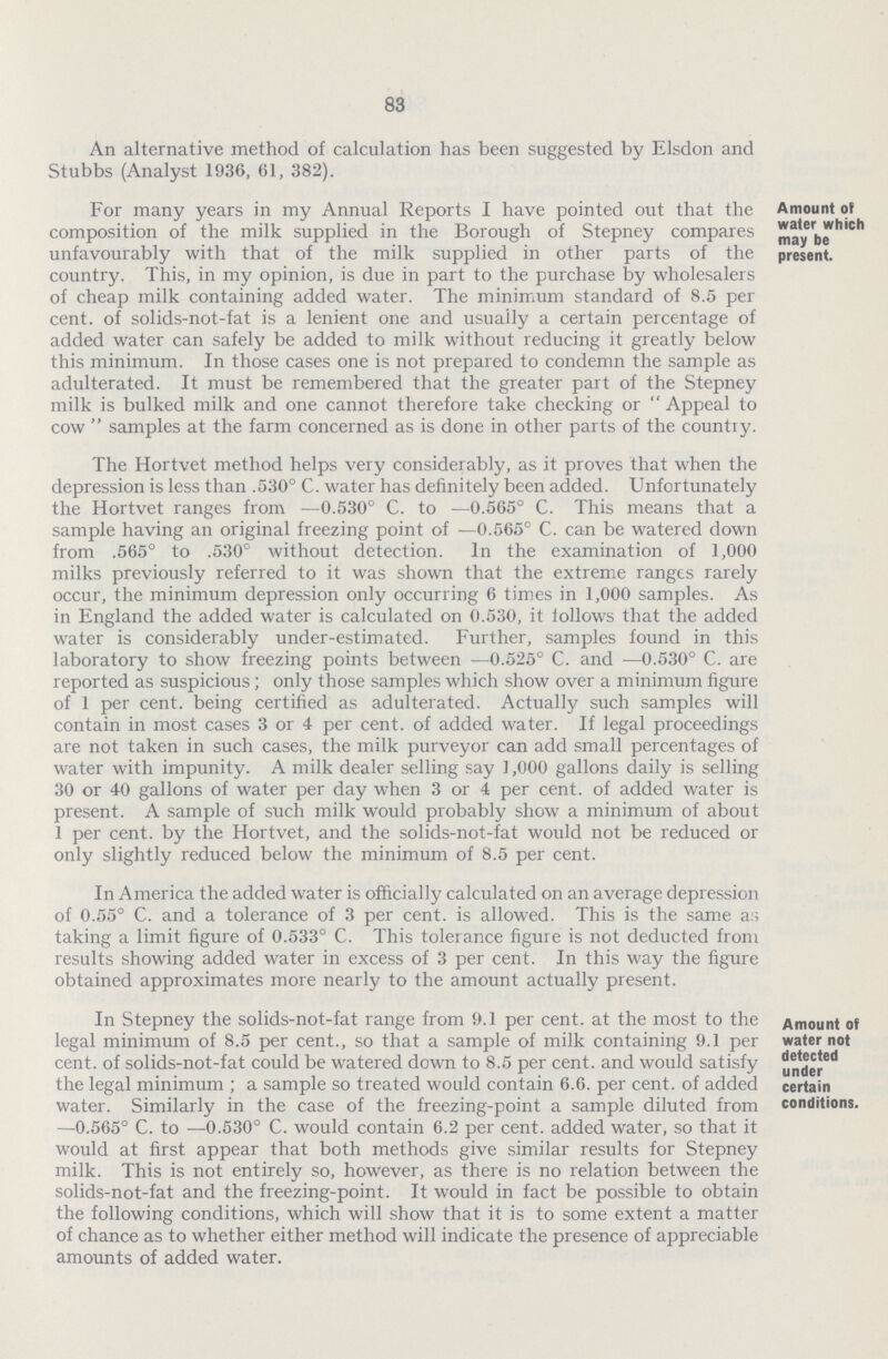 83 An alternative method of calculation has been suggested by Elsdon and Stubbs (Analyst 1936, 61, 382). For many years in my Annual Reports I have pointed out that the composition of the milk supplied in the Borough of Stepney compares unfavourably with that of the milk supplied in other parts of the country. This, in my opinion, is due in part to the purchase by wholesalers of cheap milk containing added water. The minimum standard of 8.5 per cent, of solids-not-fat is a lenient one and usually a certain percentage of added water can safely be added to milk without reducing it greatly below this minimum. In those cases one is not prepared to condemn the sample as adulterated. It must be remembered that the greater part of the Stepney milk is bulked milk and one cannot therefore take checking or  Appeal to cow  samples at the farm concerned as is done in other parts of the countiy. Amount of water which may be present. The Hortvet method helps very considerably, as it proves that when the depression is less than .530° C. water has definitely been added. Unfortunately the Hortvet ranges from —0.530° C. to —0.565° C. This means that a sample having an original freezing point of —0.565° C. can be watered down from .565° to .530° without detection. In the examination of 1,000 milks previously referred to it was shown that the extreme ranges rarely occur, the minimum depression only occurring 6 times in 1,000 samples. As in England the added water is calculated on 0.530, it follows that the added water is considerably under-estimated. Further, samples found in this laboratory to show freezing points between —0.525° C. and —0.530° C. are reported as suspicious; only those samples which show over a minimum figure of 1 per cent, being certified as adulterated. Actually such samples will contain in most cases 3 or 4 per cent, of added water. If legal proceedings are not taken in such cases, the milk purveyor can add small percentages of water with impunity. A milk dealer selling say 1,000 gallons daily is selling 30 or 40 gallons of water per day when 3 or 4 per cent, of added water is present. A sample of such milk would probably show a minimum of about 1 per cent, by the Hortvet, and the solids-not-fat would not be reduced or only slightly reduced below the minimum of 8.5 per cent. In America the added water is officially calculated on an average depression of 0.55° C. and a tolerance of 3 per cent, is allowed. This is the same as taking a limit figure of 0.533° C. This tolerance figure is not deducted from results showing added water in excess of 3 per cent. In this way the figure obtained approximates more nearly to the amount actually present. In Stepney the solids-not-fat range from 9.1 per cent, at the most to the legal minimum of 8.5 per cent., so that a sample of milk containing 9.1 per cent, of solids-not-fat could be watered down to 8.5 per cent, and would satisfy the legal minimum ; a sample so treated would contain 6.6. per cent, of added water. Similarly in the case of the freezing-point a sample diluted from —0.565° C. to —0.530° C. would contain 6.2 per cent, added water, so that it would at first appear that both methods give similar results for Stepney milk. This is not entirely so, however, as there is no relation between the solids-not-fat and the freezing-point. It would in fact be possible to obtain the following conditions, which will show that it is to some extent a matter of chance as to whether either method will indicate the presence of appreciable amounts of added water. Amount of water not detected under certain conditions.
