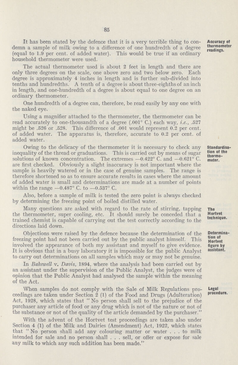 85 It has been stated by the defence that it is a very terrible thing to con demn a sample of milk owing to a difference of one hundredth of a degree (equal to 1.9 per cent, of added water). This would be true if an ordinary household thermometer were used. The actual thermometer used is about 2 feet in length and there are only three degrees on the scale, one above zero and two below zero. Each degree is approximately 4 inches in length and is further sub-divided into tenths and hundredths. A tenth of a degree is about three-eighths of an inch in length, and one-hundredth of a degree is about equal to one degree on an ordinary thermometer. One hundredth of a degree can, therefore, be read easily by any one with the naked eye. Using a magnifier attached to the thermometer, the thermometer can be read accurately to one-thousandth of a degree (.001° C.) each way, i.e., .527 might be .526 or .528. This difference of .001 would represent 0.2 per cent, of added water. The apparatus is, therefore, accurate to 0.2 per cent, of added water. Accuracy of thermometer readings. Owing to the delicacy of the thermometer it is necessary to check any inequality of the thread or graduations. This is carried out by means of sugar solutions of known concentration. The extremes —0.422° C. and —0.621° C. are first checked. Obviously a slight inaccuracy is not important where the sample is heavily watered or in the case of genuine samples. The range is therefore shortened so as to ensure accurate results in cases where the amount of added water is small and determinations are made at a number of points within the range —0.487° C. to —0.537° C. Also, before a sample of milk is tested the zero point is always checked by determining the freezing point of boiled distilled water. Standardisa tion of the thermo meter. Many questions are asked with regard to the rate of stirring, tapping the thermometer, super cooling, etc. It should surely be conceded that a trained chemist is capable of carrying out the test correctly according to the directions laid down. The Hortvet technique. Objections were raised by the defence because the determination of the freezing point had not been carried out by the public analyst himself. This involved the appearance of both my assistant and myself to give evidence. It is obvious that in a busy laboratory it is impossible for the public Analyst to carry out determinations on all samples which may or may not be genuine. In Bakewell v. Davis, 1894, where the analysis had been carried out by an assistant under the supervision of the Public Analyst, the judges were of opinion that the Public Analyst had analysed the sample within the meaning of the Act. Determina tion of Hortvet figure by assistant. When samples do not comply with the Sale of Milk Regulations pro ceedings are taken under Section 2 (1) of the Food and Drugs (Adulteration) Act, 1928, which states that No person shall sell to the prejudice of the purchaser any article of food or any drug which is not of the nature or not of the substance or not of the quality of the article demanded by the purchaser. With the advent of the Hortvet test proceedings are taken also under Section 4 (1) of the Milk and Dairies (Amendment) Act, 1922, which states that No person shall add any colouring matter or water to milk intended for sale and no person shall . . . sell, or offer or expose for sale any milk to which any such addition has been made. Legal procedure.
