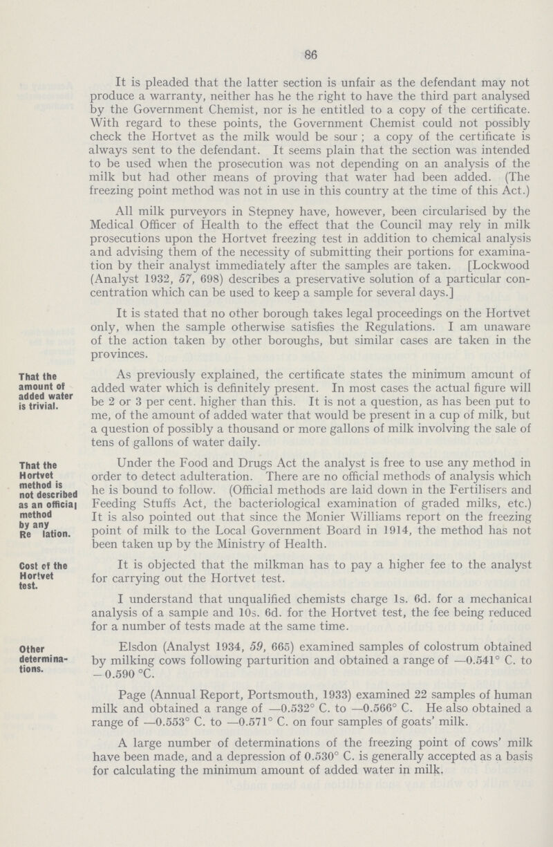 86 It is pleaded that the latter section is unfair as the defendant may not produce a warranty, neither has he the right to have the third part analysed by the Government Chemist, nor is he entitled to a copy of the certificate. With regard to these points, the Government Chemist could not possibly check the Hortvet as the milk would be sour ; a copy of the certificate is always sent to the defendant. It seems plain that the section was intended to be used when the prosecution was not depending on an analysis of the milk but had other means of proving that water had been added. (The freezing point method was not in use in this country at the time of this Act.) All milk purveyors in Stepney have, however, been circularised by the Medical Officer of Health to the effect that the Council may rely in milk prosecutions upon the Hortvet freezing test in addition to chemical analysis and advising them of the necessity of submitting their portions for examina tion by their analyst immediately after the samples are taken. [Lockwood (Analyst 1932, 57, 698) describes a preservative solution of a particular con centration which can be used to keep a sample for several days. It is stated that no other borough takes legal proceedings on the Hortvet only, when the sample otherwise satisfies the Regulations. I am unaware of the action taken by other boroughs, but similar cases are taken in the provinces. That the amount of added water is trivial. As previously explained, the certificate states the minimum amount of added water which is definitely present. In most cases the actual figure will be 2 or 3 per cent, higher than this. It is not a question, as has been put to me, of the amount of added water that would be present in a cup of milk, but a question of possibly a thousand or more gallons of milk involving the sale of tens of gallons of water daily. That the Hortvet method is not described as an official method by any Re lation. Under the Food and Drugs Act the analyst is free to use any method in order to detect adulteration. There are no official methods of analysis which he is bound to follow. (Official methods are laid down in the Fertilisers and Feeding Stuffs Act, the bacteriological examination of graded milks, etc.) It is also pointed out that since the Monier Williams report on the freezing point of milk to the Local Government Board in 1914, the method has not been taken up by the Ministry of Health. Cost of the Hortvet test. It is objected that the milkman has to pay a higher fee to the analyst for carrying out the Hortvet test. I understand that unqualified chemists charge Is. 6d. for a mechanical analysis of a sample and 10s. 6d. for the Hortvet test, the fee being reduced for a number of tests made at the same time. Other determina tions. Elsdon (Analyst 1934, 59, 665) examined samples of colostrum obtained by milking cows following parturition and obtained a range of —0.541° C. to -0.590 °C. Page (Annual Report, Portsmouth, 1933) examined 22 samples of human milk and obtained a range of —0.532° C. to —0.566° C. He also obtained a range of —0.553° C. to —0.571° C. on four samples of goats' milk. A large number of determinations of the freezing point of cows' milk have been made, and a depression of 0.530° C. is generally accepted as a basis for calculating the minimum amount of added water in milk.