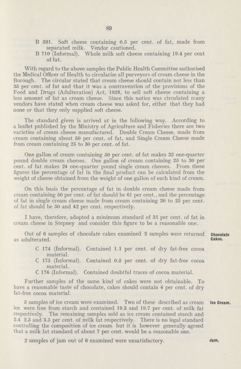 89 B 591. Soft cheese containing 0.5 per cent, of fat, made from separated milk. Vendor cautioned. B 710 (Informal). Whole milk soft cheese containing 19.4 per cent of fat. With regard to the above samples the Public Health Committee authorised the Medical Officer of Health to circularise all purveyors of cream cheese in the Borough. The circular stated that cream cheese should contain not less than 35 per cent, of fat and that it was a contravention of the provisions of the Food and Drugs (Adulteration) Act, 1928, to sell soft cheese containing a less amount of fat as cream cheese. Since this notice was circulated many vendors have stated when cream cheese was asked for, either that they had none or that they only supplied soft cheese. The standard given is arrived at in the following way. According to a leaflet published by the Ministry of Agriculture and Fisheries there are two varieties of cream cheese manufactured. Double Cream Cheese, made from cream containing about 50 per cent, of fat, and Single Cream Cheese made from cream containing 25 to 30 per cent, of fat. One gallon of cream containing 50 per cent, of fat makes 32 one-quarter pound double cream cheeses. One gallon of cream containing 25 to 30 per cent, of fat makes 24 one-quarter pound single cream cheeses. From these figures the percentage of fat in the final product can be calculated from the weight of cheese obtained from the weight of one gallon of each kind of cream. On this basis the percentage of fat in double cream cheese made from cream containing 50 per cent, of fat should be 61 per cent., and the percentage of fat in single cream cheese made from cream containing 30 to 25 per cent, of fat should be 50 and 42 per cent, respectively. I have, therefore, adopted a minimum standard of 35 per cent, of fat in cream cheese in Stepney and consider this figure to be a reasonable one. Out of 6 samples of chocolate cakes examined 3 samples were returned as adulterated. C 174 (Informal). Contained 1.1 per cent, of dry fat-free cocoa material. C 175 (Informal). Contained 0.5 per cent, of dry fat-free cocoa material. C 176 (Informal). Contained doubtful traces of cocoa material. Chocolate Cakes. Further samples of the same kind of cakes were not obtainable. To have a reasonable taste of chocolate, cakes should contain 4 per cent, of dry fat-free cocoa material. 5 samples of ice cream were examined. Two of these described as cream ice were free from starch and contained 19.3 and 19.7 per cent, of milk fat respectively. The remaining samples sold as ice cream contained starch and 2.4 2.5 and 3.5 per cent, of milk fat respectively. There is no legal standard controlling the composition of ice cream but it is however generally agreed that a milk fat standard of about 7 per cent, would be a reasonable one. Ice Cream. 2 samples of jam out of 6 examined were unsatisfactory. Jam.