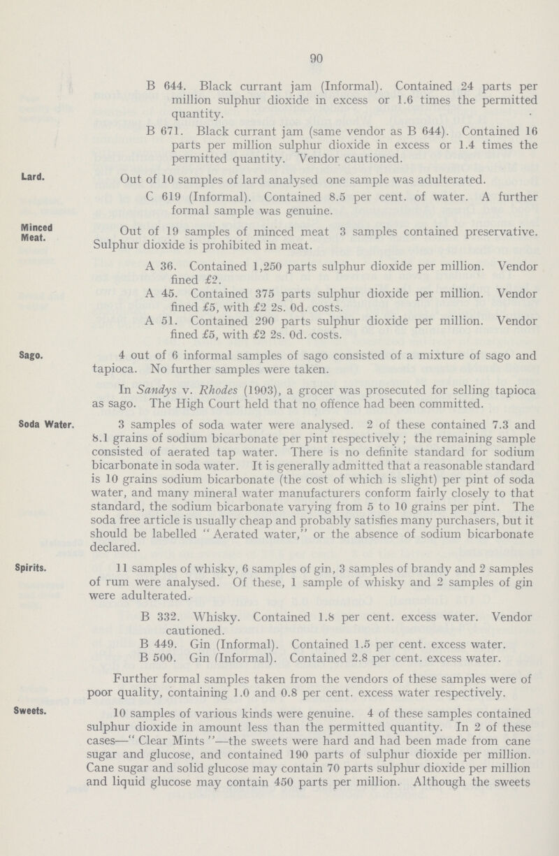 90 B 644. Black currant jam (Informal). Contained 24 parts per million sulphur dioxide in excess or 1.6 times the permitted quantity. B 671. Black currant jam (same vendor as B 644). Contained 16 parts per million sulphur dioxide in excess or 1.4 times the permitted quantity. Vendor cautioned. Lard. Out of 10 samples of lard analysed one sample was adulterated. C 619 (Informal). Contained 8.5 per cent, of water. A further formal sample was genuine. Minced Meat. Out of 19 samples of minced meat 3 samples contained preservative. Sulphur dioxide is prohibited in meat. A 36. Contained 1,250 parts sulphur dioxide per million. Vendor fined £2. A 45. Contained 375 parts sulphur dioxide per million. Vendor fined £5, with £2 2s. Od. costs. A 51. Contained 290 parts sulphur dioxide per million. Vendor fined £5, with £2 2s. Od. costs. Sago. 4 out of 6 informal samples of sago consisted of a mixture of sago and tapioca. No further samples were taken. In Sandys v. Rhodes (1903), a grocer was prosecuted for selling tapioca as sago. The High Court held that no offence had been committed. Soda Water. 3 samples of soda water were analysed. 2 of these contained 7.3 and 8.1 grains of sodium bicarbonate per pint respectively ; the remaining sample consisted of aerated tap water. There is no definite standard for sodium bicarbonate in soda water. It is generally admitted that a reasonable standard is 10 grains sodium bicarbonate (the cost of which is slight) per pint of soda water, and many mineral water manufacturers conform fairly closely to that standard, the sodium bicarbonate varying from 5 to 10 grains per pint. The soda free article is usually cheap and probably satisfies many purchasers, but it should be labelled Aerated water, or the absence of sodium bicarbonate declared. Spirits. 11 samples of whisky, 6 samples of gin, 3 samples of brandy and 2 samples of rum were analysed. Of these, 1 sample of whisky and 2 samples of gin were adulterated. B 332. Whisky. Contained 1.8 per cent, excess water. Vendor cautioned. B 449. Gin (Informal). Contained 1.5 per cent, excess water. B 500. Gin (Informal). Contained 2.8 per cent, excess water. Further formal samples taken from the vendors of these samples were of poor quality, containing 1.0 and 0.8 per cent, excess water respectively. Sweets. 10 samples of various kinds were genuine. 4 of these samples contained sulphur dioxide in amount less than the permitted quantity. In 2 of these cases—Clear Mints—the sweets were hard and had been made from cane sugar and glucose, and contained 190 parts of sulphur dioxide per million. Cane sugar and solid glucose may contain 70 parts sulphur dioxide per million and liquid glucose may contain 450 parts per million. Although the sweets