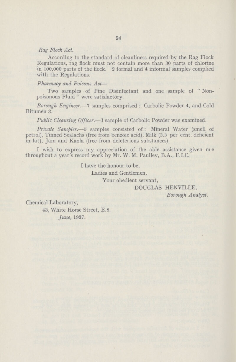 94 Rag Flock Act. According to the standard of cleanliness required by the Rag Flock Regulations, rag flock must not contain more than 30 parts of chlorine in 100,000 parts of the flock. 2 formal and 4 informal samples complied with the Regulations. Pharmacy and Poisons Act— Two samples of Pine Disinfectant and one sample of Non poisonous Fluid  were satisfactory. Borough Engineer.—7 samples comprised: Carbolic Powder 4, and Cold Bitumen 3. Public Cleansing Officer.—1 sample of Carbolic Powder was examined. Private Samples.—5 samples consisted of: Mineral Water (smell of petrol), Tinned Sealachs (free from benzoic acid), Milk (3.3 per cent, deficient in fat), Jam and Kaola (free from deleterious substances). I wish to express my appreciation of the able assistance given me throughout a year's record work by Mr. W. M. Paulley, B.A., F.I.C. I have the honour to be, Ladies and Gentlemen, Your obedient servant, DOUGLAS HENVILLE, Borough Analyst. Chemical Laboratory, 43, White Horse Street, E.8. June, 1937.