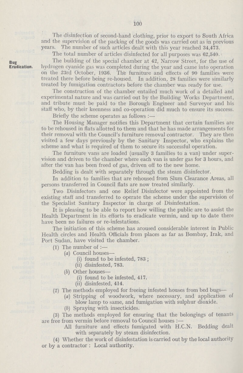 100 I he disinfection of second-hand clothing, prior to export to South Africa and the supervision of the packing of the goods was carried out as in previous years. The number of such articles dealt with this year reached 34,473. The total number of articles disinfected for all Durnoses was 62.540. Bug Eradication. The building of the special chamber at 42, Narrow Street, for the use of hydrogen cyanide gas was completed during the year and came into operation on the 23rd October, 1936. Thfe furniture and effects of 90 families were treated there before being re-housed. In addition, 28 families were similarly treated by fumigation contractors before the chamber was ready for use. The construction of the chamber entailed much work of a detailed and experimental nature and was carried oat by the Building Works Department, and tribute must be paid to the Borough Engineer and Surveyor and his staff who, by their keenness and co-operation did much to ensure its success. Briefly the scheme operates as follows:— The Housing Manager notifies this Department that certain families are to be rehoused in flats allotted to them and that he has made arrangements for their removal with the Council's furniture removal contractor. They are then visited a few days previously by the Sanitary Inspector, who explains the scheme and what is required of them to secure its successful operation. The furniture vans are loaded (usually 3 families to a van) under super vision and driven to the chamber where each van is under gas for 3 hours, and after the van has been freed of gas, driven off to the new home. Bedding is dealt with separately through the steam disinfector. In addition to families that are rehoused from Slum Clearance Areas, all persons transferred in Council flats are now treated similarly. Two Disinfectors and one Relief Disinfector were appointed from the existing staff and transferred to operate the scheme under the supervision of the Specialist Sanitary Inspector in charge of Disinfestation. It is pleasing to be able to report how willing the public are to assist the Health Department in its efforts to eradicate vermin, and up to date there have been no failures or re-infestations. The initiation of this scheme has aroused considerable interest in Public Health circles and Health Officials from places as far as Bombay, Irak, and Port Sudan, have visited the chamber. (1) The number of :— (a) Council houses— (i) found to be infested, 783 ; (ii) disinfested, 783. (ib) Other houses— (i) found to be infested, 417. (ii) disinfested, 414. (2) The methods employed for freeing infested houses from bed bugs— (a) Stripping of woodwork, where necessary, and application of blow lamp to same, and fumigation with sulphur dioxide. (b) Spraying with insecticides. (3) The methods employed for ensuring that the belongings of tenants are free from vermin before removal to Council houses :—• All furniture and effects fumigated with H.C.N. Bedding dealt with separately by steam disinfection. (4) Whether the work of disinfestation is carried out by the local authority or by a contractor : Local authority.