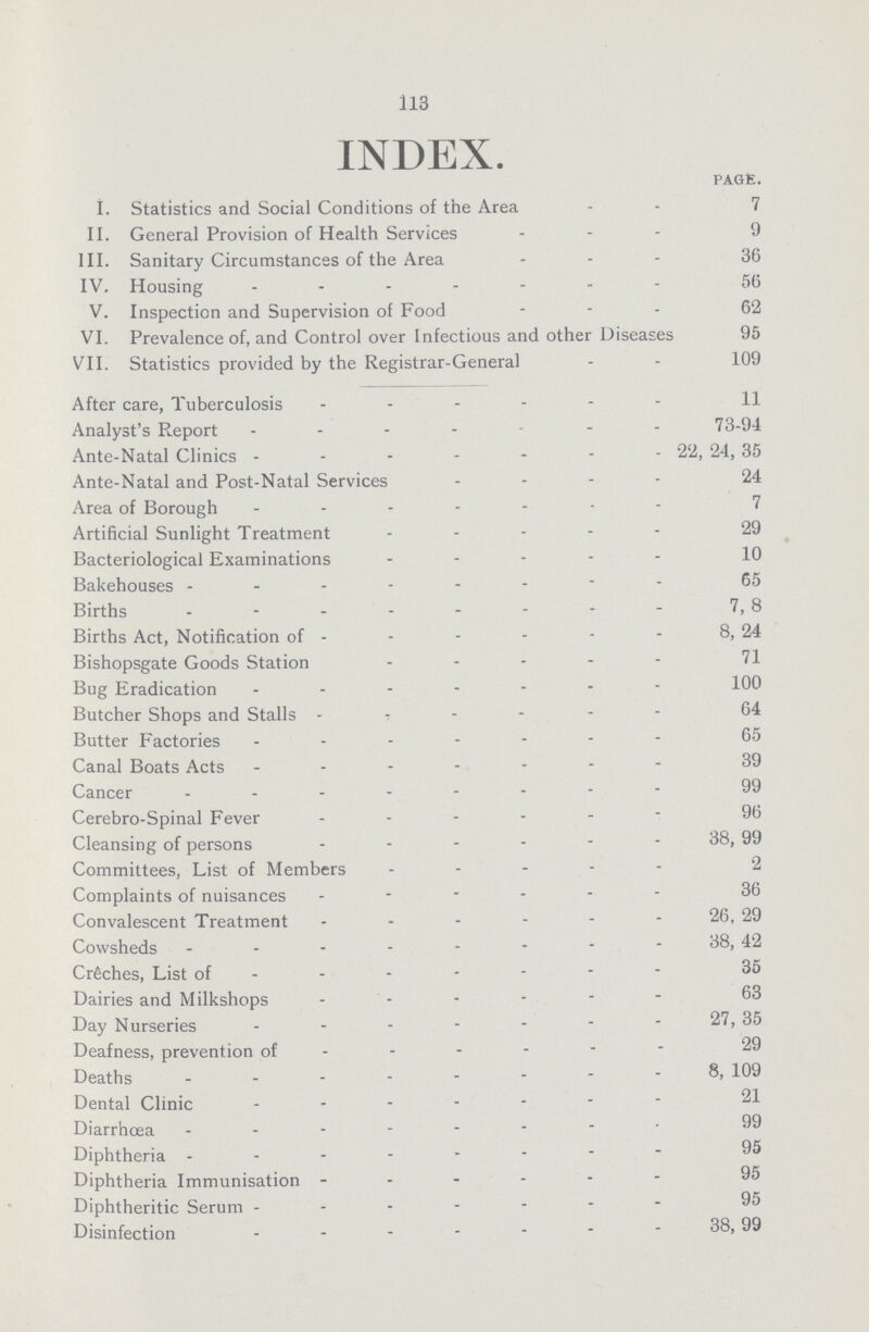 113 INDEX. PAGE. I. Statistics and Social Conditions of the Area 7 II. General Provision of Health Services 9 III. Sanitary Circumstances of the Area 36 IV. Housing 56 V. Inspection and Supervision of Food 62 VI. Prevalence of, and Control over Infectious and other Diseases 95 VII. Statistics provided by the Registrar-General 109 After care, Tuberculosis 11 Analyst's Report 73-94 Ante-Natal Clinics 22, 24, 35 Ante-Natal and Post-Natal Services 24 Area of Borough 7 Artificial Sunlight Treatment 29 Bacteriological Examinations 10 Bakehouses 65 Births 7, 8 Births Act, Notification of 8, 24 Bishopsgate Goods Station 71 Bug Eradication 100 Butcher Shops and Stalls 64 Butter Factories 65 Canal Boats Acts 39 Cancer 99 Cerebro-Spinal Fever 96 Cleansing of persons 38, 99 Committees, List of Members 2 Complaints of nuisances 36 Convalescent Treatment 26, 29 Cowsheds 38,42 Creches, List of 35 Dairies and Milkshops 63 Day Nurseries 27, 35 Deafness, prevention of 29 Deaths 8,109 Dental Clinic 21 Diarrhœa 99 Diphtheria 95 Diphtheria Immunisation 95 Diphtheritic Serum 95 Disinfection 38,99