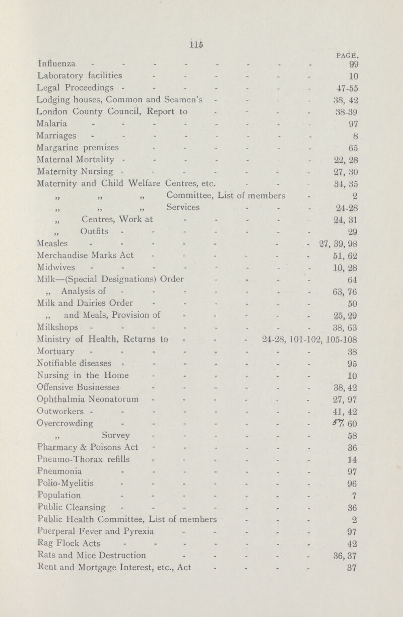 115 PAGE, Influenza 99 Laboratory facilities 10 Legal Proceedings 47-55 Lodging houses, Common and Seamen's 38, 42 London County Council, Report to 38-39 Malaria 97 Marriages 8 Margarine premises 55 Maternal Mortality 22, 28 Maternity Nursing 27, 30 Maternity and Child Welfare Centres, etc. 34, 35 „ „ „ Committee, List of members 2 „ „ Services 24-28 „ Centres, Work at 24, 31 ,, Outfits 29 Measles . 27, 39,98 Merchandise Marks Act 51, 62 Midwives 10, 28 Milk—(Special Designations) Order 64 „ Analysis of 63, 76 Milk and Dairies Order 50 ,, and Meals, Provision of 25,29 Milkshops 38, 63 Ministry of Health, Returns to - - 24-28, 101-102, 105-108 Mortuary 38 Notifiable diseases 95 Nursing in the Home 10 Offensive Businesses 38,42 Ophthalmia Neonatorum 27, 97 Outworkers 41, 42 Overcrowding 57, 59 „ Survey 58 Pharmacy & Poisons Act 36 Pneumo-Thorax refills ]4 Pneumonia 97 Polio-Myelitis 96 Population 7 Public Cleansing 36 Public Health Committee, List of members 2 Puerperal Fever and Pyrexia 97 Rag Flock Acts 42 Rats and Mice Destruction 36,37 Rent and Mortgage Interest, etc., Act 37