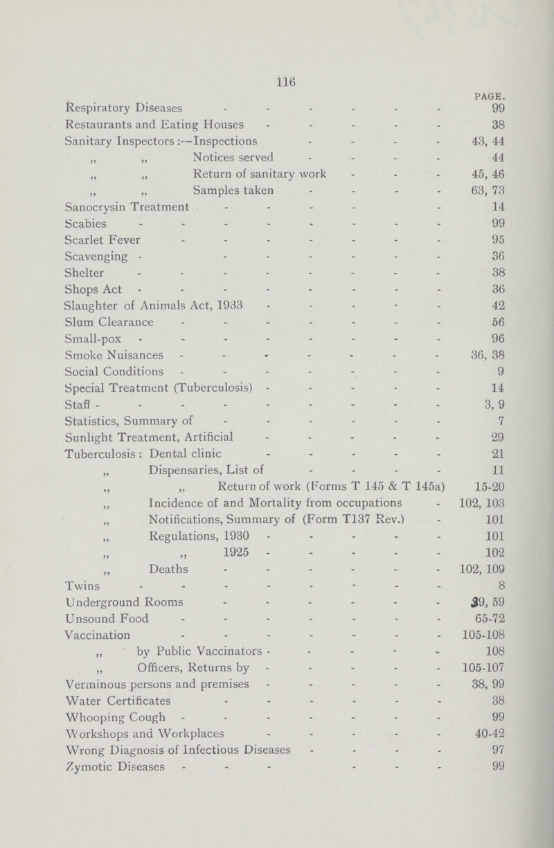 116 PAGE. Respiratory Diseases 99 Restaurants and Eating Houses 38 Sanitary Inspectors:—Inspections 43,44 „ „ Notices served 44 „ „ Return of sanitary work 45, 46 „ „ Samples taken 63, 73 Sanocrysin Treatment 14 Scabies 99 Scarlet Fever ....... 95 Scavenging 36 Shelter 38 Shops Act 36 Slaughter of Animals Act, 1933 42 Slum Clearance 56 Small-pox 96 Smoke Nuisances 36, 38 Social Conditions 9 Special Treatment (Tuberculosis) 14 Staff 3, 9 Statistics, Summary of 7 Sunlight Treatment, Artificial 29 Tuberculosis: Dental clinic 21 „ Dispensaries, List of 11 ,, „ Return of work (Forms T 145 & T 145a) 15-20 „ Incidence of and Mortality from occupations 102, 103 „ Notifications, Summary of (Form T137 Rev.) 101 „ Regulations, 1930 101 1925 102 „ Deaths 102, 109 Twins 8 Underground Rooms 39, 59 Unsound Food 65-72 Vaccination 105-108 „ by Public Vaccinators 108 „ Officers, Returns by 105-107 Verminous persons and premises 38, 99 Water Certificates 38 Whooping Cough 99 Workshops and Workplaces 40-42 Wrong Diagnosis of Infectious Diseases 97 Zymotic Diseases. 99