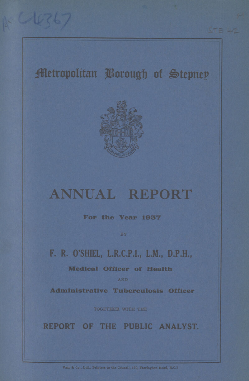 AC 4367 STE-2 Metropolitan Borough of Stepney ANNUAL REPORT For the Year 1937 BY F. R. O'SHIEL, L.R.C.P.I., L.M., D.P.H., Medical Officer of Health AND Administrative Tuberculosis Officer TOGETHER WITH THE REPORT OF THE PUBLIC ANALYST. Nail & Co., Ltd., Printers to the Council, 170, Farringdon Road, E.C.1