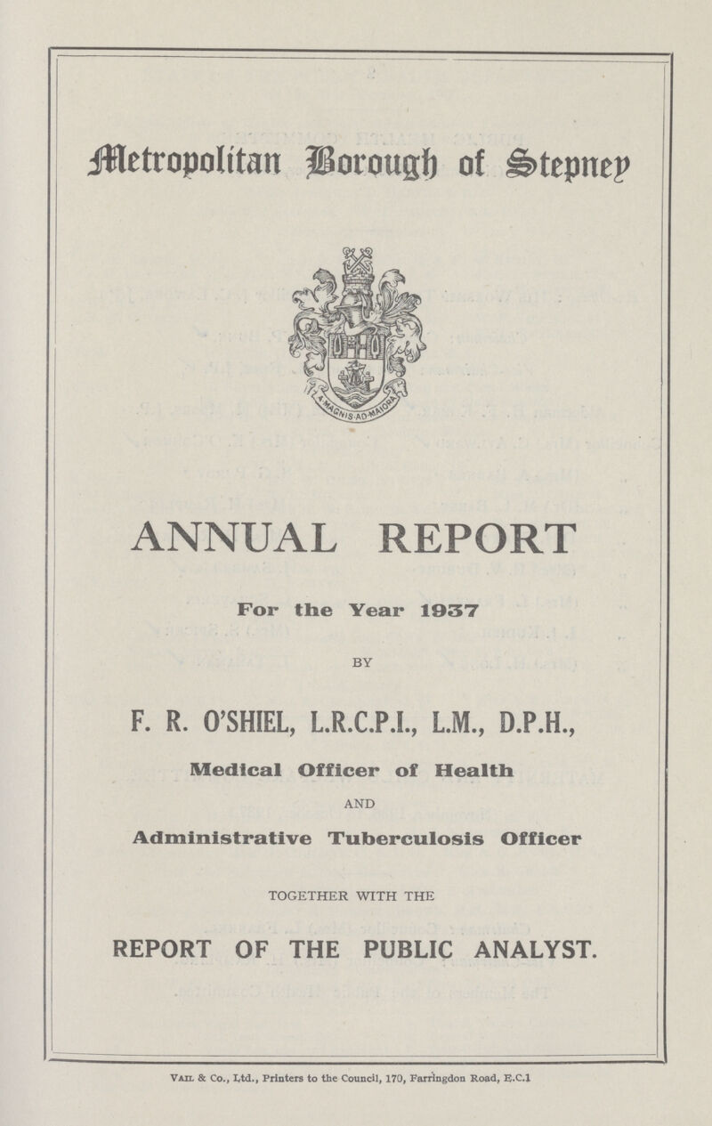 Metropolitan Borough of Stepney ANNUAL REPORT For the Year 1937 BY F. R. O'SHIEL, L.R.C.P.I., L.M., D.P.H., Medical Officer of Health AND Administrative Tuberculosis Officer TOGETHER WITH THE REPORT OF THE PUBLIC ANALYST. Vail & Co., Ltd., Printers to the Council, 170, Farringdon Road, E.C.I