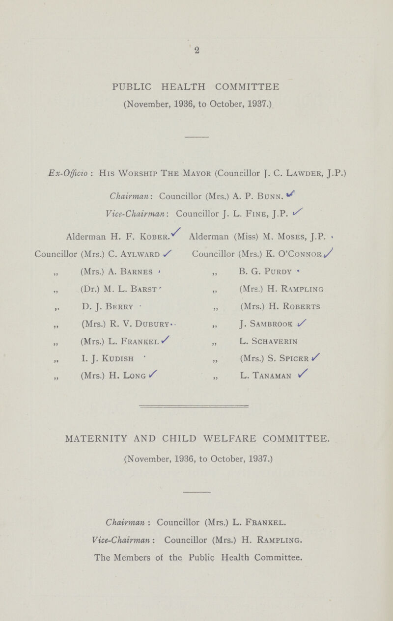2 PUBLIC HEALTH COMMITTEE (November, 1936, to October, 1937.) Ex-Officio : His Worship The Mayor (Councillor J. C. Lawder, J.P.) Chairman: Councillor (Mrs.) A. P. Bunn. Vice-Chairman: Councillor J. L. Fine, J.P. Alderman H. F. Kober. Alderman (Miss) M. Moses, J.P. Councillor (Mrs.) C. Aylward Councillor (Mrs.) K. O'Connor „ (Mrs.) A. Barnes ,, B. G. Purdy „ (Dr.) M. L. Barst „ (Mrs.) H. Rampling „ D. J. Berry ,, (Mrs.) H. Roberts „ (Mrs.) R. V. Dubury. ,, J. Sambrook „ (Mrs.) L. Frankel „ L. Schaverin „ I. J. Kudish „ (Mrs.) S. Spicer „ (Mrs.) H. Long „ L. Tanaman MATERNITY AND CHILD WELFARE COMMITTEE. (November, 1936, to October, 1937.) Chairman : Councillor (Mrs.) L. Frankel. Vice-Chairman: Councillor (Mrs.) H. Rampling. The Members of the Public Health Committee.