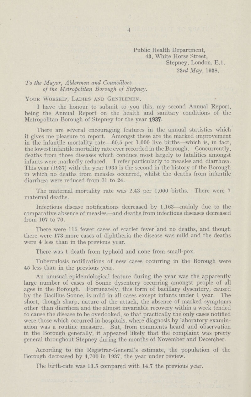 4 Public Health Department, 43, White Horse Street, Stepney, London, E.l. 23rd May, 1938. To the Mayor, Aldermen and Councillors of the Metropolitan Borough of Stepney. Your Worship, Ladies and Gentlemen, I have the honour to submit to you this, my second Annual Report, being the Annual Report on the health and sanitary conditions of the Metropolitan Borough of Stepney for the year 1937. There are several encouraging features in the annual statistics which it gives me pleasure to report. Amongst these are the marked improvement in the infantile mortality rate—60.5 per 1,000 live births—which is, in fact, the lowest infantile mortality rate ever recorded in the Borough. Concurrently, deaths from those diseases which conduce most largely to fatalities amongst infants were markedly reduced. I refer particularly to measles and diarrhoea. This year (1937) with the year 1935 is the second in the history of the Borough in which no deaths from measles occurred, whilst the deaths from infantile diarrhoea were reduced from 71 to 24. The maternal mortality rate was 2.43 per 1,000 births. There were 7 maternal deaths. Infectious disease notifications decreased by 1,163—mainly due to the comparative absence of measles—and deaths from infectious diseases decreased from 107 to 70. There were 115 fewer cases of scarlet fever and no deaths, and though there were 173 more cases of diphtheria the disease was mild and the deaths were 4 less than in the previous year. There was 1 death from typhoid and none from small-pox. Tuberculosis notifications of new cases occurring in the Borough were 45 less than in the previous year. An unusual epidemiological feature during the year was the apparently large number of cases of Sonne dysentery occurring amongst people of all ages in the Borough. Fortunately, this form of bacillary dysentery, caused by the Bacillus Sonne, is mild in all cases except infants under 1 year. The short, though sharp, nature of the attack, the absence of marked symptoms other than diarrhoea and the almost invariable recovery within a week tended to cause the disease to be overlooked, so that practically the only cases notified were those which occurred in hospitals, where diagnosis by laboratory examin ation was a routine measure. But, from comments heard and observation in the Borough generally, it appeared likely that the complaint was pretty general throughout Stepney during the months of November and December. According to the Registrar-General's estimate, the population of the Borough decreased by 4,700 in 1937, the year under review. The birth-rate was 13.5 compared with 14,7 the previous year.