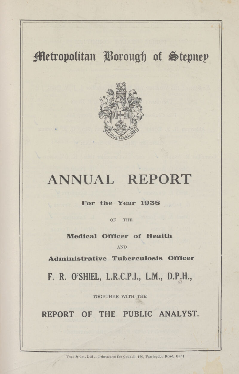 Metropolitan Borough of Stepney ANNUAL REPORT For the Year 1938 OF THE Medical Officer of Health and Administrative Tuberculosis Officer F. R. O'SHIEL, L.R.C.P.I., L.M., D.P.H., together with the REPORT OF THE PUBLIC ANALYST. Vaij. & Co., Ltd Printers to the Council, 170, Farringdon Road, E.C4