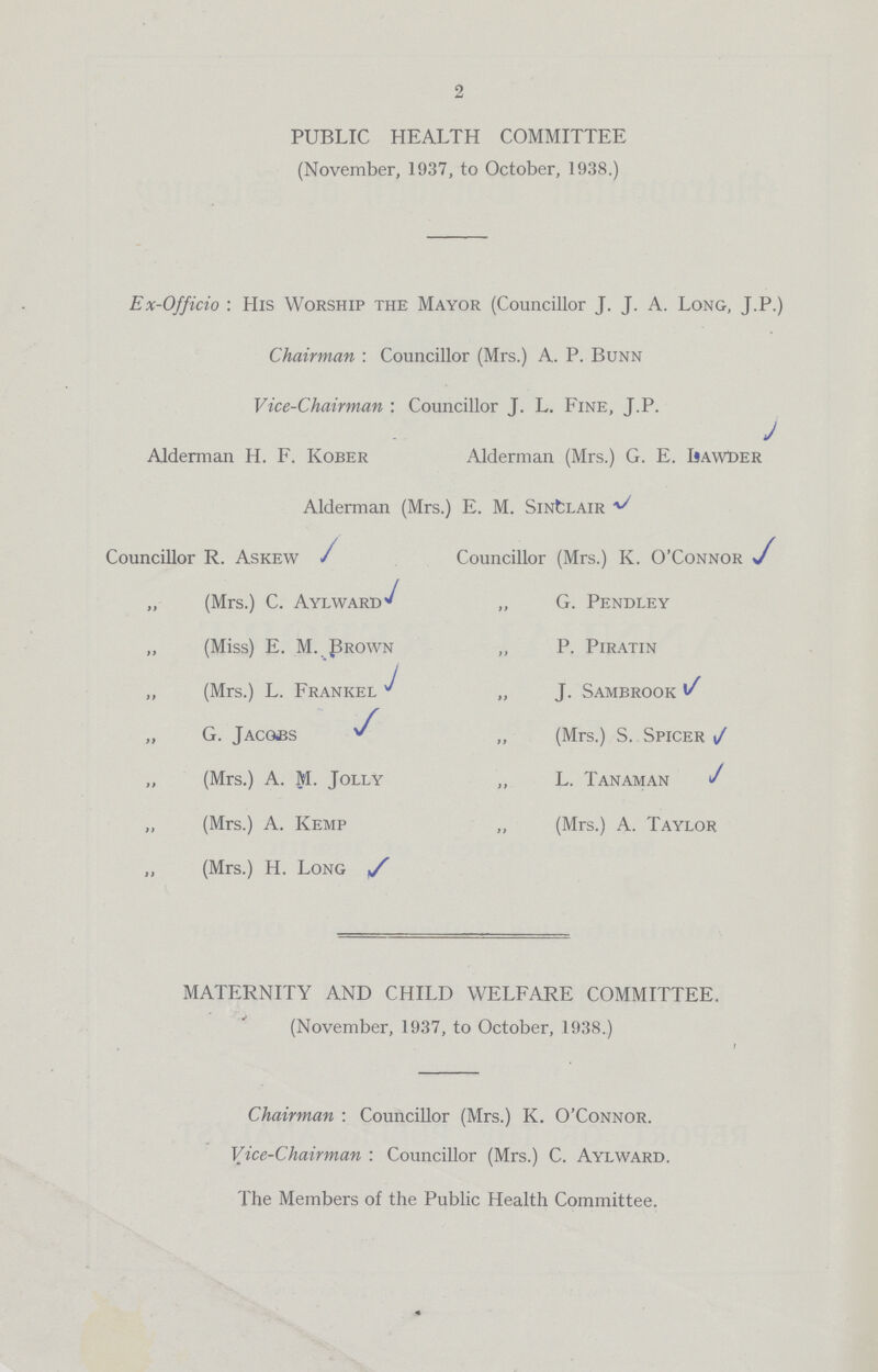 2 PUBLIC HEALTH COMMITTEE (November, 1937, to October, 1938.) Ex-Officio : His Worship the Mayor (Councillor J. J. A. Long, J.P.) Chairman : Councillor (Mrs.) A. P. Bunn Vice-Chairman : Councillor J. L. Fine, J.P. Alderman H. F. Kober Alderman (Mrs.) G. E. IsawDer Alderman (Mrs.) E. M. Sinclair Councillor R. Askew Councillor (Mrs.) K. O'Connor ,, (Mrs.) C. Aylward „ G. Pendley „ (Miss) E. M. Prown „ P. Piratin „ (Mrs.) L. Frankel „ J. Sambrook „ G. Jacobs ,, (Mrs.) S. Spicer „ (Mrs.) A. M. Jolly ,, L. Tanaman „ (Mrs.) A. Kemp „ (Mrs.) A. Taylor „ (Mrs.) H. Long s MATERNITY AND CHILD WELFARE COMMITTEE. (November, 1937, to October, 1938.) Chairman : Councillor (Mrs.) K. O'Connor. Vice-Chairman : Councillor (Mrs.) C. Aylward. The Members of the Public Health Committee.