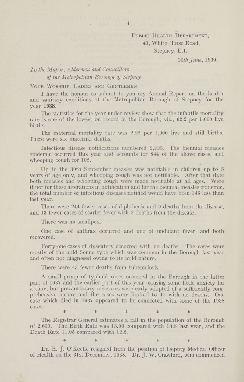 4 Public Health Department, 43, White Horse Road, Stepney, E.l. 30th June, 1939. To the Mayor, Aldermen and Councillors of the Metropolitan Borough of Stepney. Your Worship, Ladies and Gentlemen, I have the honour to submit to you my Annual Report on the health and sanitary conditions of the Metropolitan Borough of Stepney for the year 1938. The statistics for the year under review show that the infantile mortality rate is one of the lowest on record in the Borough, viz., 62.2 per 1,000 live births. The maternal mortality rate was 2.22 per 1,000 live and still births. There were six maternal deaths. Infectious disease notifications numbered 2,235. The biennial measles epidemic occurred this year and accounts for 844 of the above cases, and whooping cough for 102. Up to the 30th September measles was notifiable in children up to 5 years of age only, and whooping cough was not notifiable. After that date both measles and whooping cough were made notifiable at all ages. Were it not for these alterations in notification and for the biennial measles epidemic, the total number of infectious diseases notified would have been 146 less than last year. There were 244 fewer cases of diphtheria and 9 deaths from the disease, and 13 fewer cases of scarlet fever with 2 deaths from the disease. There was no smallpox. One case of anthrax occurred and one of undulant fever, and both recovered. Forty-one cases of dysentery occurred with no deaths. The cases were mostly of the mild Sonne type which was common in the Borough last year and often not diagnosed owing to its mild nature. There were 43 fewer deaths from tuberculosis. A small group of typhoid cases occurred in the Borough in the latter part of 1937 and the earlier part of this year, causing some little anxiety for a time, but precautionary measures were early adopted of a sufficiently com prehensive nature and the cases were limited to 11 with no deaths. One case which died in 1937 appeared to be connected with some of the 1938 cases. ***** The Registrar General estimates a fall in the population of the Borough of 2,600. The Birth Rate was 13.06 compared with 13.5 last year, and the Death Rate 11.05 compared with 12.2. ***** Dr. E. J. O'Keeffe resigned from the position of Deputy Medical Officer of Health on the 31st December, 1938. Dr. J. W. Crawford, who commenced