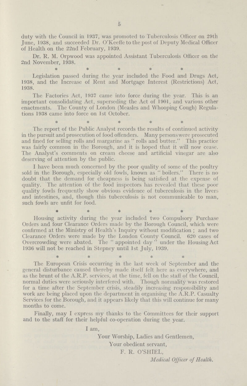 5 duty with the Council in 1937, was promoted to Tuberculosis Officer on 29th June, 1938, and succeeded Dr. O'Keeffe to the post of Deputy Medical Officer of Health on the 22nd February, 1939. Dr. R. M. Orpwood was appointed Assistant Tuberculosis Officer on the 2nd November, 1938. * * * * * Legislation passed during the year included the Food and Drugs Act, 1938, and the Increase of Rent and Mortgage Interest (Restrictions) Act, 1938. The Factories Act, 1937 came into force during the year. This is an important consolidating Act, superseding the Act of 1901, and various other enactments. The County of London (Measles and Whooping Cough) Regula tions 1938 came into force on 1st October. * * * * * The report of the Public Analyst records the results of continued activity in the pursuit and prosecution of food offenders. Many persons were prosecuted and fined for selling rolls and margarine as rolls and butter. This practice was fairly common in the Borough, and it is hoped that it will now cease. The Analyst's comments on cream cheese and artificial vinegar are also deserving of attention by the public. I have been much concerned by the poor quality of some of the poultry sold in the Borough, especially old fowls, known as boilers. There is no doubt that the demand for cheapness is being satisfied at the expense of quality. The attention of the food inspectors has revealed that these poor quality fowls frequently show obvious evidence of tuberculosis in the livers and intestines, and, though this tuberculosis is not communicable to man, such fowls are unfit for food. * * * * * Housing activity during the year included two Compulsory Purchase Orders and four Clearance Orders made by the Borough Council, which were confirmed at the Ministry of Health's Inquiry without modification ; and two Clearance Orders were made by the London County Council. 620 cases of Overcrowding were abated. The  appointed day under the Housing Act 1936 will not be reached in Stepney until 1st July, 1939. ***** The European Crisis occurring in the last week of September and the general disturbance caused thereby made itself felt here as everywhere, and as the brunt of the A.R.P. services, at the time, fell on the staff of the Council, normal duties were seriously interfered with. Though normality was restored for a time after the September crisis, steadily increasing responsibility and work are being placed upon the department in organising the A.R.P. Casualty Services for the Borough, and it appears likely that this will continue for many months to come. Finally, may I express my thanks to the Committees for their support and to the staff for their helpful co-operation during the year. I am, Your Worship, Ladies and Gentlemen, Your obedient servant, F. R. O'SHIEL, Medical Officer of Health.
