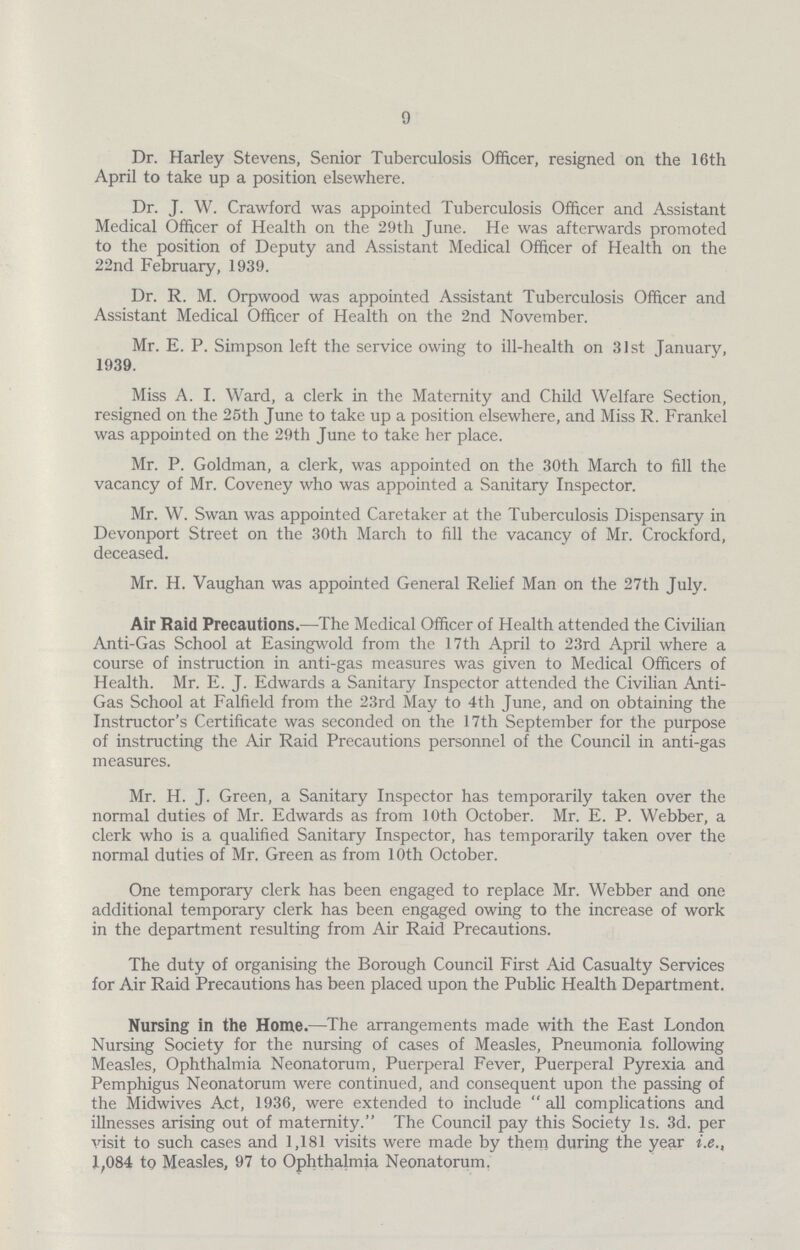 9 Dr. Harley Stevens, Senior Tuberculosis Officer, resigned on the 16th April to take up a position elsewhere. Dr. J. W. Crawford was appointed Tuberculosis Officer and Assistant Medical Officer of Health on the 29th June. He was afterwards promoted to the position of Deputy and Assistant Medical Officer of Health on the 22nd February, 1939. Dr. R. M. Orpwood was appointed Assistant Tuberculosis Officer and Assistant Medical Officer of Health on the 2nd November. Mr. E. P. Simpson left the service owing to ill-health on 31st January, 1939. Miss A. I. Ward, a clerk in the Maternity and Child Welfare Section, resigned on the 25th June to take up a position elsewhere, and Miss R. Frankel was appointed on the 29th June to take her place. Mr. P. Goldman, a clerk, was appointed on the 30th March to fill the vacancy of Mr. Coveney who was appointed a Sanitary Inspector. Mr. W. Swan was appointed Caretaker at the Tuberculosis Dispensary in Devonport Street on the 30th March to fill the vacancy of Mr. Crockford, deceased. Mr. H. Vaughan was appointed General Relief Man on the 27th July. Air Raid Precautions.—The Medical Officer of Health attended the Civilian Anti-Gas School at Easingwold from the 17th April to 23rd April where a course of instruction in anti-gas measures was given to Medical Officers of Health. Mr. E. J. Edwards a Sanitary Inspector attended the Civilian Anti Gas School at Falfield from the 23rd May to 4th June, and on obtaining the Instructor's Certificate was seconded on the 17th September for the purpose of instructing the Air Raid Precautions personnel of the Council in anti-gas measures. Mr. H. J. Green, a Sanitary Inspector has temporarily taken over the normal duties of Mr. Edwards as from 10th October. Mr. E. P. Webber, a clerk who is a qualified Sanitary Inspector, has temporarily taken over the normal duties of Mr. Green as from 10th October. One temporary clerk has been engaged to replace Mr. Webber and one additional temporary clerk has been engaged owing to the increase of work in the department resulting from Air Raid Precautions. The duty of organising the Borough Council First Aid Casualty Services for Air Raid Precautions has been placed upon the Public Health Department. Nursing in the Home.—The arrangements made with the East London Nursing Society for the nursing of cases of Measles, Pneumonia following Measles, Ophthalmia Neonatorum, Puerperal Fever, Puerperal Pyrexia and Pemphigus Neonatorum were continued, and consequent upon the passing of the Midwives Act, 1936, were extended to include all complications and illnesses arising out of maternity. The Council pay this Society 1s. 3d. per visit to such cases and 1,181 visits were made by them during the year i.e., 1,084 to Measles, 97 to Ophthalmia Neonatorum.
