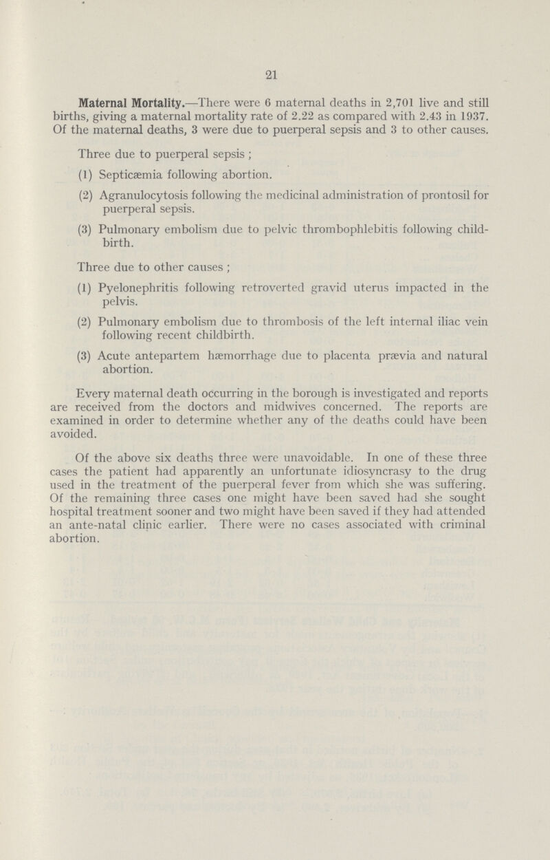 21 Maternal Mortality.—There were 6 maternal deaths in 2,701 live and still births, giving a maternal mortality rate of 2.22 as compared with 2.43 in 1937. Of the maternal deaths, 3 were due to puerperal sepsis and 3 to other causes. Three due to puerperal sepsis ; (1) Septicaemia following abortion. (2) Agranulocytosis following the medicinal administration of prontosil for puerperal sepsis. (3) Pulmonary embolism due to pelvic thrombophlebitis following child birth. Three due to other causes ; (1) Pyelonephritis following retroverted gravid uterus impacted in the pelvis. (2) Pulmonary embolism due to thrombosis of the left internal iliac vein following recent childbirth. (3) Acute antepartem haemorrhage due to placenta praevia and natural abortion. Every maternal death occurring in the borough is investigated and reports are received from the doctors and midwives concerned. The reports are examined in order to determine whether any of the deaths could have been avoided. Of the above six deaths three were unavoidable. In one of these three cases the patient had apparently an unfortunate idiosyncrasy to the drug used in the treatment of the puerperal fever from which she was suffering. Of the remaining three cases one might have been saved had she sought hospital treatment sooner and two might have been saved if they had attended an ante-natal clinic earlier. There were no cases associated with criminal abortion.