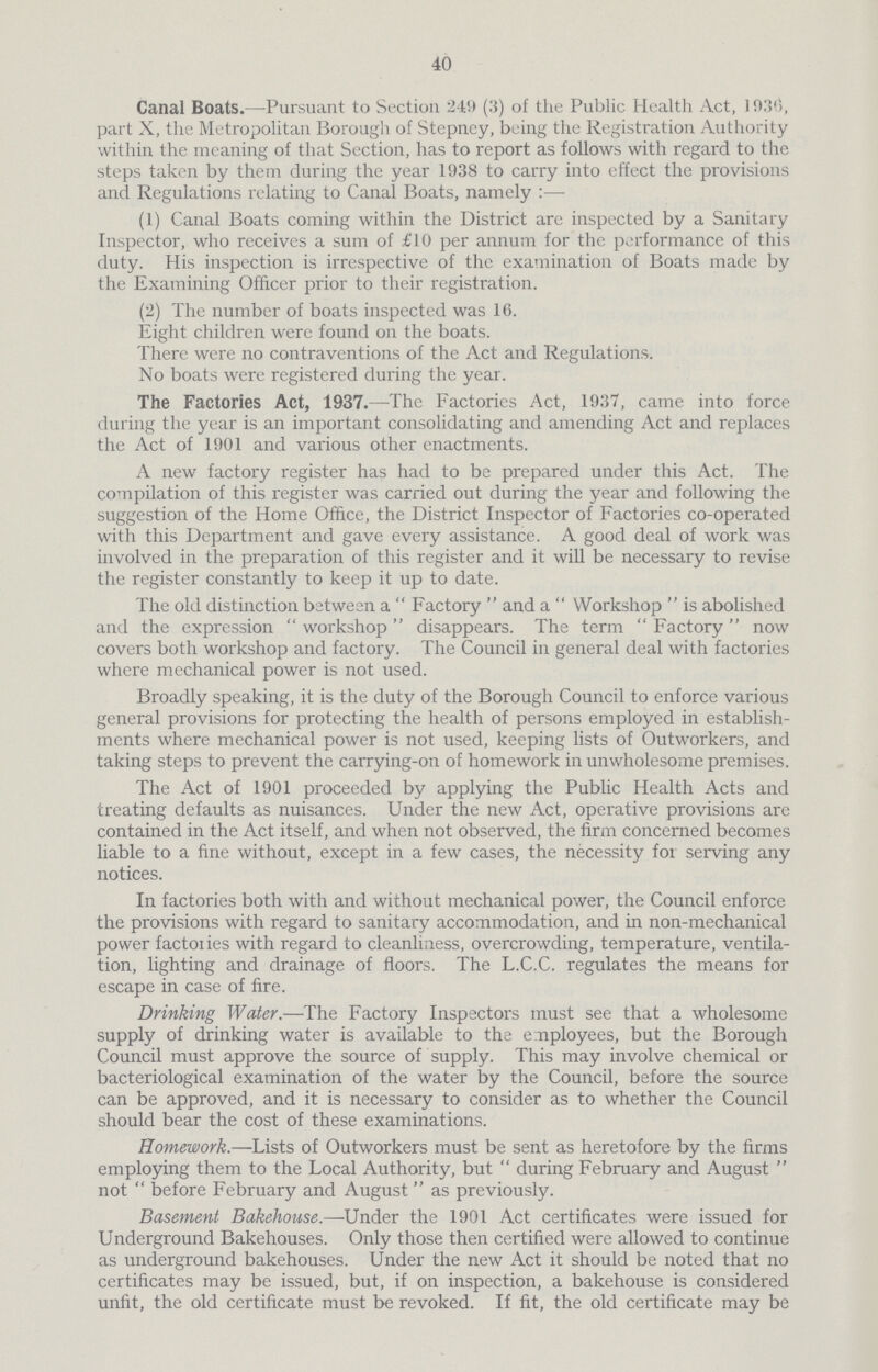 40 Canal Boats.—Pursuant to Section 249 (3) of the Public Health Act, 1030, part X, the Metropolitan Borough of Stepney, being the Registration Authority within the meaning of that Section, has to report as follows with regard to the steps taken by them during the year 1938 to carry into effect the provisions and Regulations relating to Canal Boats, namely:— (1) Canal Boats coming within the District are inspected by a Sanitary Inspector, who receives a sum of £10 per annum for the performance of this duty. His inspection is irrespective of the examination of Boats made by the Examining Officer prior to their registration. (2) The number of boats inspected was 16. Eight children were found on the boats. There were no contraventions of the Act and Regulations. No boats were registered during the year. The Factories Act, 1937.—The Factories Act, 1937, came into force during the year is an important consolidating and amending Act and replaces the Act of 1901 and various other enactments. A new factory register has had to be prepared under this Act. The compilation of this register was carried out during the year and following the suggestion of the Home Office, the District Inspector of Factories co-operated with this Department and gave every assistance. A good deal of work was involved in the preparation of this register and it will be necessary to revise the register constantly to keep it up to date. The old distinction between a Factory and a Workshop is abolished and the expression workshop disappears. The term Factory now covers both workshop and factory. The Council in general deal with factories where mechanical power is not used. Broadly speaking, it is the duty of the Borough Council to enforce various general provisions for protecting the health of persons employed in establish ments where mechanical power is not used, keeping lists of Outworkers, and taking steps to prevent the carrying-on of homework in unwholesome premises. The Act of 1901 proceeded by applying the Public Health Acts and treating defaults as nuisances. Under the new Act, operative provisions are contained in the Act itself, and when not observed, the firm concerned becomes liable to a fine without, except in a few cases, the necessity for serving any notices. In factories both with and without mechanical power, the Council enforce the provisions with regard to sanitary accommodation, and in non-mechanical power factories with regard to cleanliness, overcrowding, temperature, ventila tion, lighting and drainage of floors. The L.C.C. regulates the means for escape in case of fire. Drinking Water.—The Factory Inspectors must see that a wholesome supply of drinking water is available to the e mployees, but the Borough Council must approve the source of supply. This may involve chemical or bacteriological examination of the water by the Council, before the source can be approved, and it is necessary to consider as to whether the Council should bear the cost of these examinations. Homework.—Lists of Outworkers must be sent as heretofore by the firms employing them to the Local Authority, but during February and August not  before February and August as previously. Basement Bakehouse.—Under the 1901 Act certificates were issued for Underground Bakehouses. Only those then certified were allowed to continue as underground bakehouses. Under the new Act it should be noted that no certificates may be issued, but, if on inspection, a bakehouse is considered unfit, the old certificate must be revoked. If fit, the old certificate may be