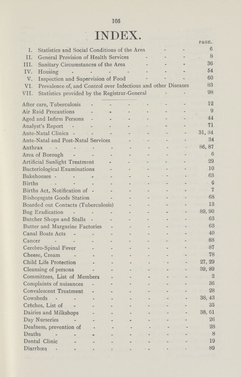 105 INDEX. PAGE. I. Statistics and Social Conditions of the Area 6 II. General Provision of Health Services 8 III. Sanitary Circumstances of the Area 36 IV. Housing 54 V. Inspection and Supervision of Food 60 VI. Prevalence of, and Control over Infectious and other Diseases 83 VII. Statistics provided by the Registrar-General 98 After care, Tuberculosis 12 Air Raid Precautions 9 Aged and Infirm Persons 44 Analyst's Report 71 Ante-Natal Clinics 31,34 Ante-Natal and post-natal Services 34 Anthrax 86,87 Area of Borough 6 Artificial Sunlight Treatment 29 Bacteriological Examinations 10 Bakehouses 63 Births 6 Births Act, Notification of 7 Bishopsgate Goods Station 68 Boarded out Contacts (Tuberculosis) 13 Bug Eradication 89,90 Butcher Shops and Stalls 63 Butter and Margarine Factories 63 Canal Boats Acts 40 Cancer 88 Cerebro-Spinal Fever 87 Cheese, Cream 78 Child Life Protection 27,29 Cleansing of persons 39,89 Committees, List of Members 2 Complaints of nuisances 36 Convalescent Treatment 28 Cowsheds 38,43 Crệches, List of 35 Dairies and Milkshops 38,61 Day Nurseries 26 Deafness, prevention of 28 Deaths 8 Dental Clinic 19 Diarrhoea 89