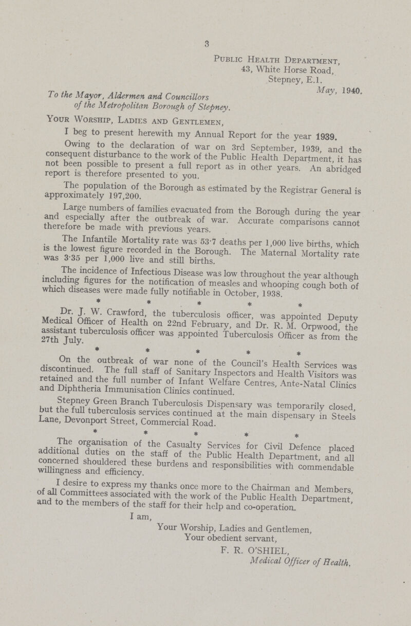 3 Public Health Department, 43, White Horse Road, Stepney, E.l. May, 1940. To the Mayor, Aldermen and Councillors of the Metropolitan Borough of Stepney. Your Worship, Ladies and Gentlemen, I beg to present herewith my Annual Report for the year 1939. Owing to the declaration of war on 3rd September, 1939, and the consequent disturbance to the work of the Public Health Department, it has not been possible to present a full report as in other years. An abridged report is therefore presented to you. The population of the Borough as estimated by the Registrar General is approximately 197,200. Large numbers of families evacuated from the Borough during the year and especially after the outbreak of war. Accurate comparisons cannot therefore be made with previous years. The Infantile Mortality rate was 53.7 deaths per 1,000 live births, which is the lowest figure recorded in the Borough. The Maternal Mortality rate was 3.35 per 1,000 live and still births. The incidence of Infectious Disease was low throughout the year although including figures for the notification of measles and whooping cough both of which diseases were made fully notifiable in October, 1938. * * * * Dr. J. W. Crawford, the tuberculosis officer, was appointed Deputy Medical Officer of Health on 22nd February, and Dr. R. M. Orpwood, the assistant tuberculosis officer was appointed Tuberculosis Officer as from the 27th July. ***** On the outbreak of war none of the Council's Health Services was discontinued. The full staff of Sanitary Inspectors and Health Visitors was retained and the full number of Infant Welfare Centres, Ante-Natal Clinics and Diphtheria Immunisation Clinics continued. Stepney Green Branch Tuberculosis Dispensary was temporarily closed, but the full tuberculosis services continued at the main dispensary in Steels Lane, Devonport Street, Commercial Road. *** The organisation of the Casualty Services for Civil Defence placed additional duties on the staff of the Public Health Department, and all concerned shouldered these burdens and responsibilities with commendable willingness and efficiency. I desire to express my thanks once more to the Chairman and Members, of all Committees associated with the work of the Public Health Department, and to the members of the staff for their help and co-operation. I am, Your Worship, Ladies and Gentlemen, Your obedient servant, F. R. O'SHIEL, Medical Officer of Health,