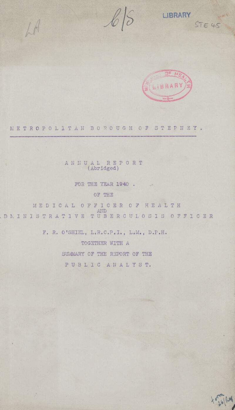 LA b/S STE 45 METROPOLITAN BOROUGH OF STEPNEY. ANNUAL REPORT (Abridged) FOR THE YEAR 1940. OF THE MEDICAL OFFICER OF HEALTH AND ADMINISTRATIVE TUBERCULOSIS OFFICER F.R. O'SHIEL, L.R.C.P.I., L.M., D.P.H. TOGETHER WITH A SUMMARY OF THE REPORT OF THE PUBLIC ANALYST. form 26/Ref