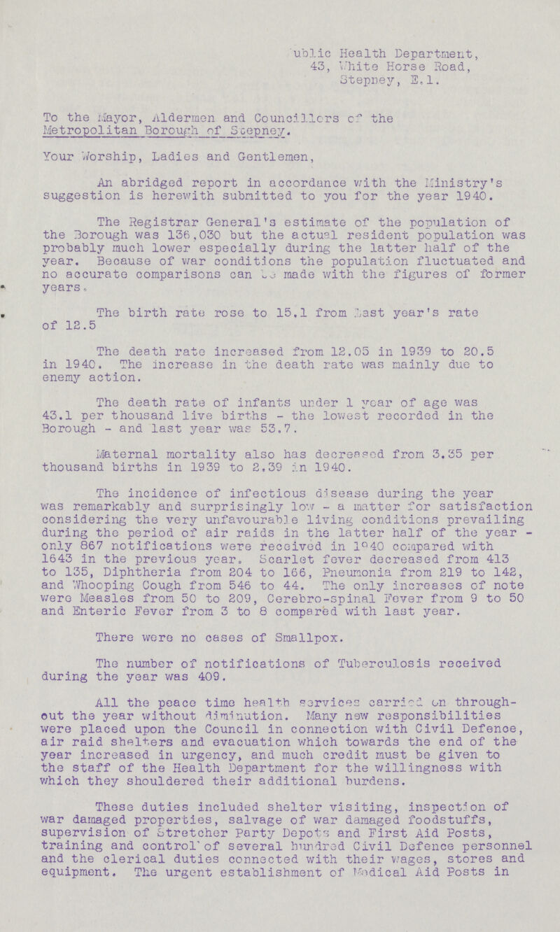Public Health Department, 43, White Horse Road, Stepney, E.l. To the Mayor, Aldermen and Councillors the Metropolitan Borough of Stepney. Your Worship, Ladies and Gentlemen, An abridged report in accordance with the Ministry's suggestion is herewith submitted to you for the year 1940. The Registrar General's estimate of the population of the Borough was 136,030 but the actual resident population was probably much lower especially during the latter half of the year. Because of war conditions the population fluctuated and no accurate comparisons can be made with the figures of former years. The birth rate rose to 15.1 from Last year's rate of 12.5 The death rate increased from 12.05 in 1939 to 20.5 in 1940. The increase in the death rate was mainly due to enemy action. The death rate of infants under 1 year of age was 43.1 per thousand live births-the lowest recorded in the Borough - and last year was 53.7. Maternal mortality also has decreased from 3.35 per thousand births in 1939 to 2,39 in 1940. The incidence of infectious disease during the year was remarkably and surprisingly low-a matter for satisfaction considering the very unfavourable living conditions prevailing during the period of air raids in the latter half of the year only 867 notifications were received in 1940 compared with 1643 in the previous year. Scarlet fever decreased from 413 to 135, Diphtheria from 204 to 166, Pneumonia from 219 to 142, and Whooping Cough from 546 to 44. The only increases of note were Measles from 50 to 209, Cerebro-spinal Fever from 9 to 50 and Enteric Fever from 3 to 8 compered with last year. There were no cases of Smallpox. The number of notifications of Tuberculosis received during the year was 409. All the peace time health services carried on through out the year without diminution. Many new responsibilities were placed upon the Council in connection with Civil Defence, air raid shelters and evacuation which towards the end of the year increased in urgency, and much credit must be given to the staff of the Health Department for the willingness with which they shouldered their additional burdens. These duties included shelter visiting, inspection of war damaged properties, salvage of war damaged foodstuffs, supervision of Stretcher Party Depots and First Aid Posts, training and control of several hundred Civil Defence personnel and the clerical duties connected with their wages, stores and equipment. The urgent establishment of Medical Aid Posts in