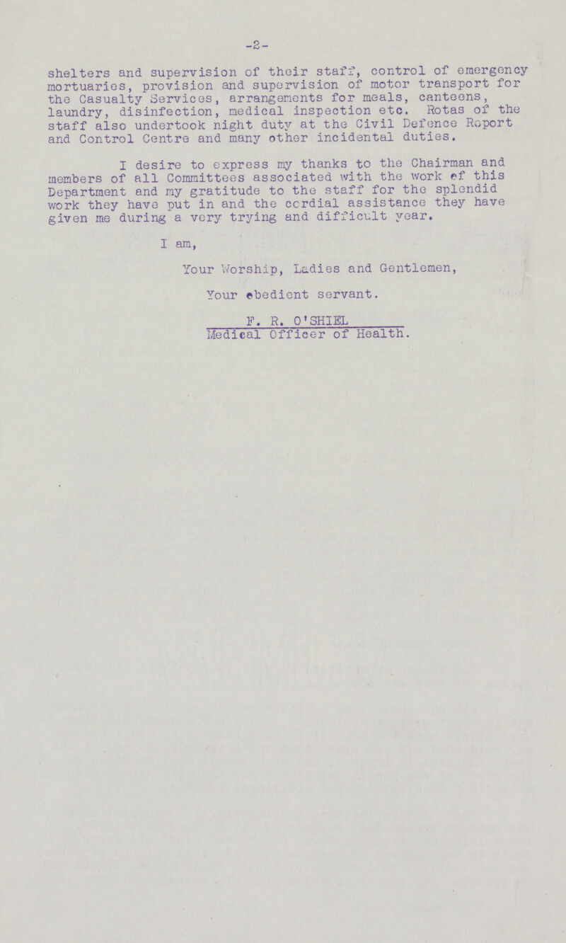-2- shelters and supervision of their staff, control of emergency mortuaries, provision and supervision of motor transport for the Casualty Services, arrangements for meals, canteens, laundry, disinfection, medical inspection etc. Rotas of the staff also undertook night duty at the Civil Defence Report and Control Centre and many other incidental duties. I desire to express my thanks to the Chairman and members of all Committees associated with the work of this Department and my gratitude to the staff for the splendid work they have put in and the cordial assistance they have given me during a very trying and difficult year. I am, Your Worship, Ladies and Gentlemen, Your obedient servant. F.R.O'SHIEL Medical Officer of Health.