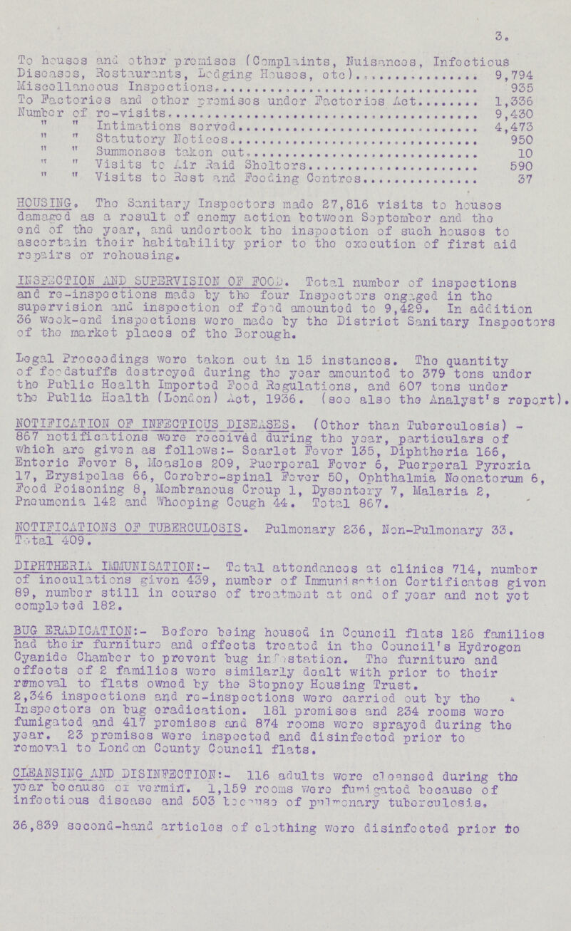 3. To houses and other promises (Complaints, Nuisances, Infectious Diseases, Restaurants, Lodging Houses, etc) 9,794 Miscellaneous Inspections 935 To Factories and other promises under Factories Act 1,336 Number of re-visits 9,430 „ „ Intimations served 4,473 „ „ Statutory Notices 950 „ „ Summonses taken out 10 „ „ Visits to Air Raid Shelters 590 „ „ Visits to Rest and Feeding Centres 37 HOUSING. The Sanitary Inspectors made £7,816 visits to houses damaged as a result of enemy action between September and the end of the year, and undertook the inspection of such houses to ascertain their habitability prior to the execution of first aid repairs or rehousing. INSPECTION AND SUPERVISION OF FOOD. Total number of inspections and re-inspections made by the four Inspectors engaged in the supervision and inspection of food amounted to 9,429. In addition 36 week-end inspections were made by the District Sanitary Inspectors of the market places of the Borough. Legal Proceedings were taken out in 15 instances. The quantity of foodstuffs destroyed during the year amounted to 379 tons under the Public Health Imported Food Regulations, and 607 tons under the Public Health (London) Act, 1936. (see also the Analyst's report NOTIFICATION OF INFECTIOUS DISEASES. (Other than Tuberculosis) 867 notifications were received during the year, particulars of which are given as follows:- Scarlet Fever 135, Diphtheria 166, Enteric Fever 8, Measles 209, Puerperal Fever 6, Puerperal Pyrexia 17, Erysipelas 66, Cerebro-spinal Fever 50, Ophthalmia Neonatorum 6, Food Poisoning 8, Membranous Croup 1, Dysentory 7, Malaria 2, Pneumonia 142 and Whooping Cough 44. Total 867. NOTIFICATIONS OF TUBERCULOSIS. Pulmonary 236, Non-Pulmonary 33. Total 409. DIPHTHERIA IMMUNISATION:- Total attendances at clinics 714, number of inoculations given 439, number of Immunisation Certificates given 89, number still in course of treatment at and of year and not yet completed 182. BUG ERADICATION:- Before being housed in Council flats 126 families had their furniture and effects treated in the Council's Hydrogen Cyanide Chamber to prevent bug infestation. The furniture and effects of 2 families were similarly dealt with prior to their removal to flats owned by the Stepney Housing Trust. 2,346 inspections and re-inspections were carried out by the Inspectors on bug eradication. 181 promises and 234 rooms were fumigated and 417 promises and 874 rooms were sprayed during the year. 23 premises were inspected and disinfected prior to removal to London County Council flats. CLEANSING AND DISINFECTION:- 116 adults were cleansed during the year because of vermin. 1,159 rooms wore fumigated because of infectious disease and 503 becuase of pulmonary tuberculosis. 36,839 second-hand articles of clothing were disinfected prior to