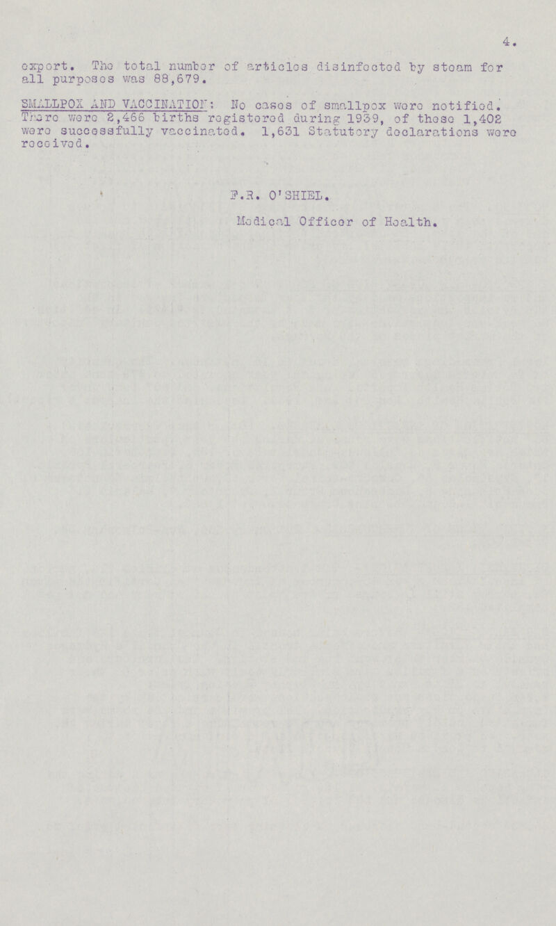4. export. The total number of articles disinfected by steam for all purposes was 88,679. SMALLPOX A UP VACCINATION: No cases of smallpox were notified. There were 2,466 births registered during 1939, of those 1,402 were successfully vaccinated. 1,631 Statutory declarations were received. F.R. O'SHIEL. Medical Officer of Health.